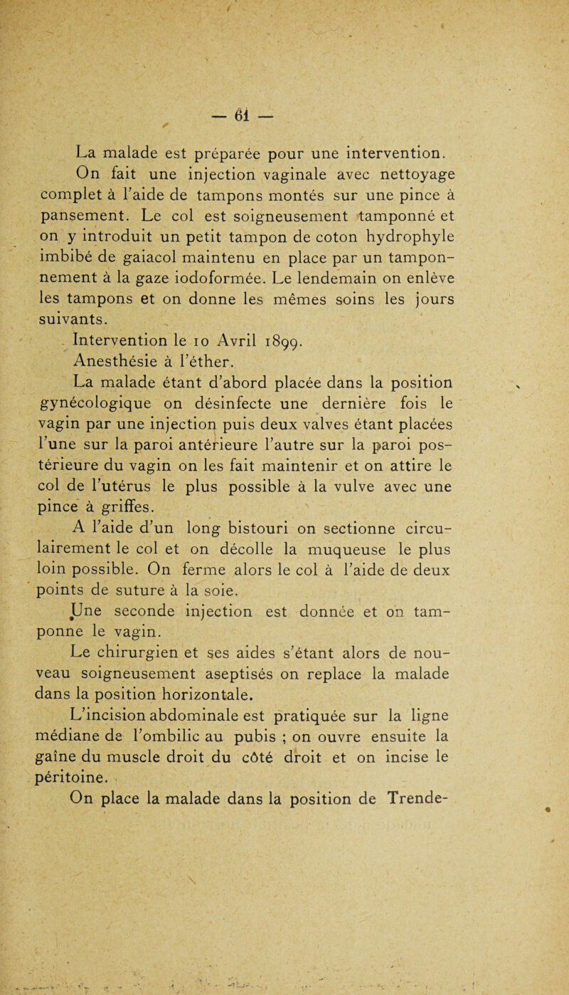 ✓ La malade est préparée pour une intervention. On fait une injection vaginale avec nettoyage complet à Taide de tampons montés sur une pince à pansement. Le col est soigneusement tamponné et on y introduit un petit tampon de coton hydrophyle imbibé de gaiacol maintenu en place par un tampon¬ nement à la gaze iodoformée. Le lendemain on enlève les tampons et on donne les mêmes soins les jours suivants. - Intervention le io Avril 1899. Anesthésie à l’éther. La malade étant d’abord placée dans la position gynécologique on désinfecte une dernière fois le vagin par une injection puis deux valves étant placées l’une sur la paroi antérieure l’autre sur la paroi pos¬ térieure du vagin on les fait maintenir et on attire le col de l’utérus le plus possible à la vulve avec une pince à griffes. A l’aide d’ un long bistouri on sectionne circu- lairement le col et on décolle la muqueuse le plus loin possible. On ferme alors le col à l’aide de deux points de suture à la soie. Une seconde injection est donnée et on tam¬ ponne le vagin. Le chirurgien et ses aides s’étant alors de nou¬ veau soigneusement aseptisés on replace la malade dans la position horizontale. L’incision abdominale est pratiquée sur la ligne médiane de l’ombilic au pubis ; on ouvre ensuite la gaine du muscle droit du côté droit et on incise le péritoine. On place la malade dans la position de Trende-