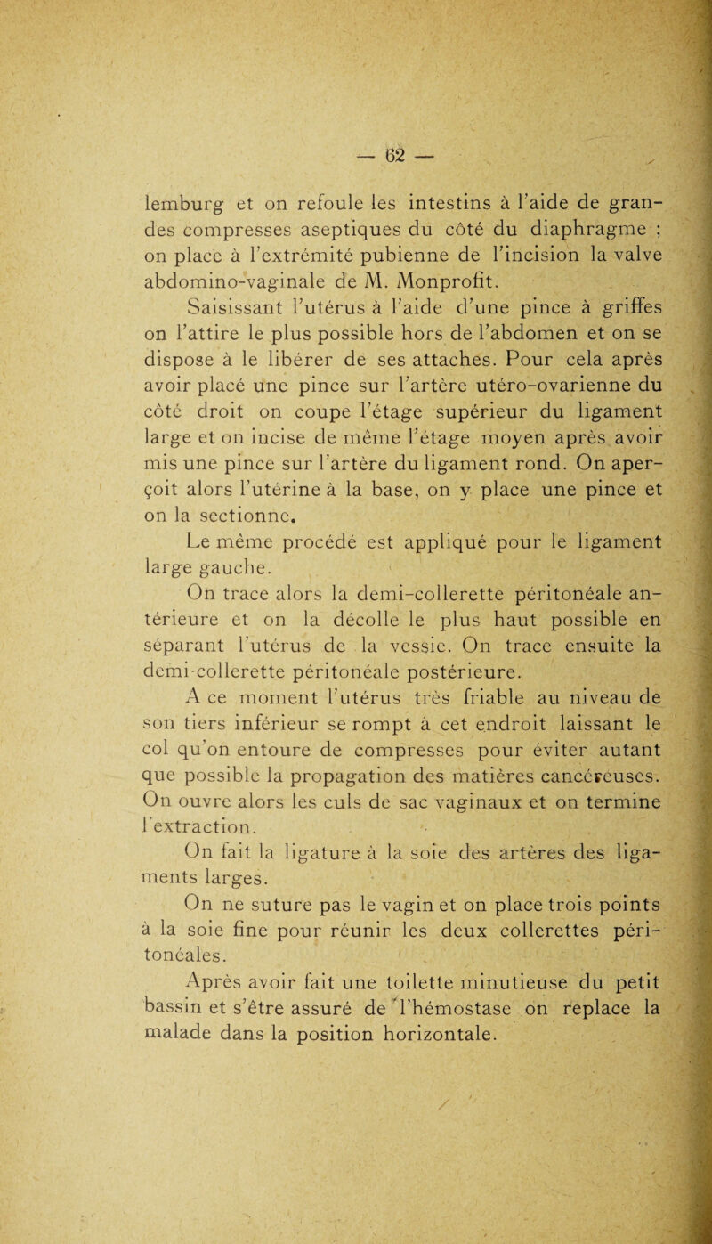 lemburg et on refoule les intestins à l’aide de gran¬ des compresses aseptiques du côté du diaphragme ; on place à l’extrémité pubienne de l’incision la valve abdomino-vaginale de M. Monprofit. Saisissant l’utérus à l’aide d’une pince à griffes on l’attire le plus possible hors de l’abdomen et on se dispose à le libérer de ses attaches. Pour cela après avoir placé une pince sur l’artère utéro-ovarienne du côté droit on coupe l’étage supérieur du ligament large et on incise de même l’étage moyen après avoir mis une pince sur l’artère du ligament rond. On aper¬ çoit alors l’utérine à la base, on y place une pince et on la sectionne. Le même procédé est appliqué pour le ligament large gauche. On trace alors la demi-collerette péritonéale an¬ térieure et on la décolle le plus haut possible en séparant l’utérus de la vessie. On trace ensuite la demi-collerette péritonéale postérieure. A ce moment l’utérus très friable au niveau de son tiers inférieur se rompt à cet endroit laissant le col qu’on entoure de compresses pour éviter autant que possible la propagation des matières cancéreuses. On ouvre alors les culs de sac vaginaux et on termine 1 extraction. On lait la ligature à la soie des artères des liga¬ ments larges. On ne suture pas le vagin et on place trois points à la soie fine pour réunir les deux collerettes péri¬ tonéales. Après avoir fait une toilette minutieuse du petit bassin et s’être assuré de l’hémostase on replace la malade dans la position horizontale.