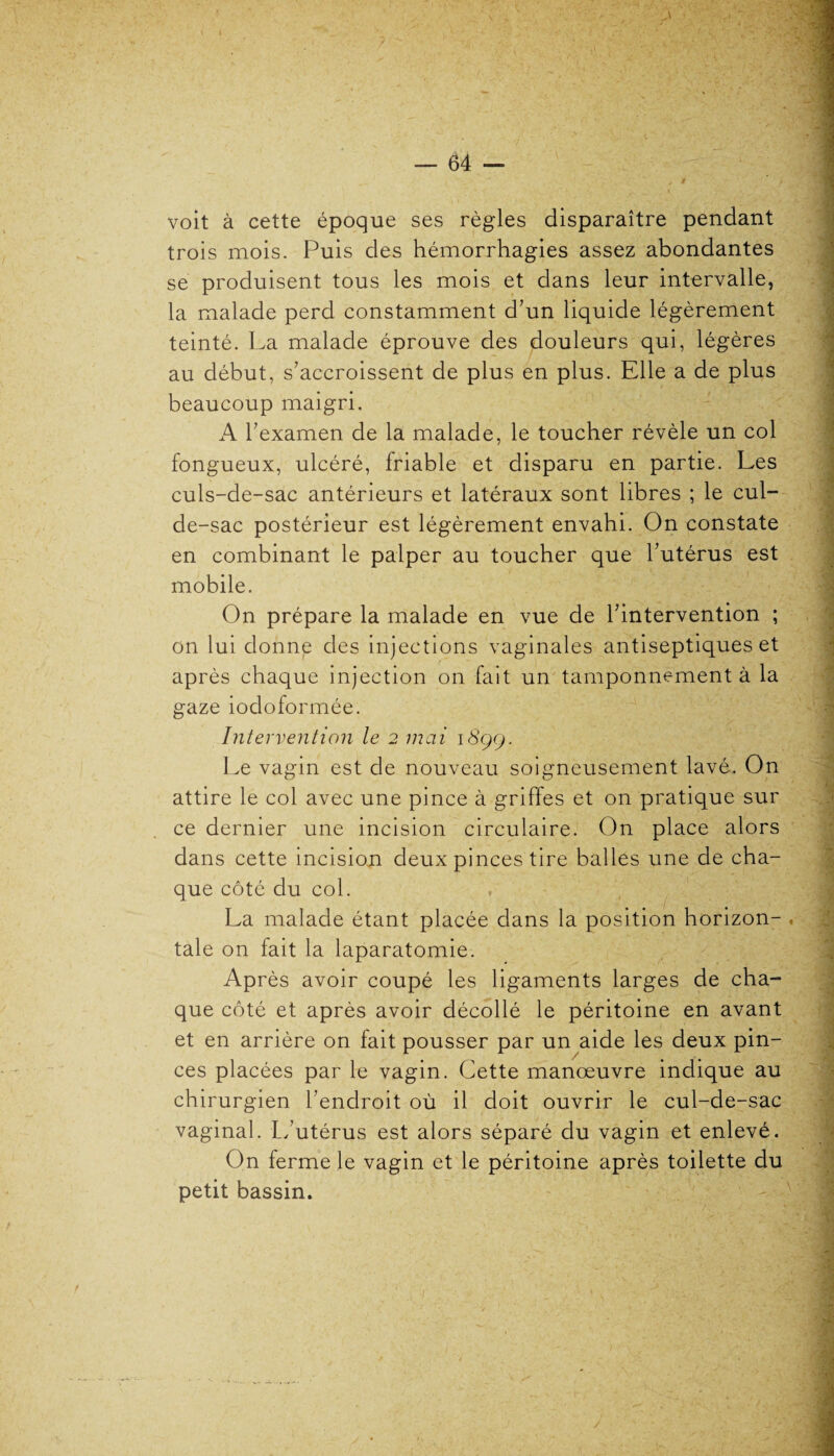 voit à cette époque ses règles disparaître pendant trois mois. Puis des hémorrhagies assez abondantes se produisent tous les mois et dans leur intervalle, la malade perd constamment d’un liquide légèrement teinté. La malade éprouve des douleurs qui, légères au début, s’accroissent de plus en plus. Elle a de plus beaucoup maigri, A l’examen de la malade, le toucher révèle un col fongueux, ulcéré, friable et disparu en partie. Les culs-de-sac antérieurs et latéraux sont libres ; le cul- de-sac postérieur est légèrement envahi. On constate en combinant le palper au toucher que l’utérus est mobile. On prépare la malade en vue de l’intervention ; on lui donne des injections vaginales antiseptiques et après chaque injection on fait un tamponnement à la gaze iodoformée. Intervention le 2 mai 1899, Le vagin est de nouveau soigneusement lavé. On attire le col avec une pince à griffes et on pratique sur ce dernier une incision circulaire. On place alors dans cette incision deux pinces tire balles une de cha¬ que côté du col. La malade étant placée dans la position horizon¬ tale on fait la laparatomie. Après avoir coupé les ligaments larges de cha¬ que côté et après avoir décollé le péritoine en avant et en arrière on fait pousser par un aide les deux pin¬ ces placées par le vagin. Cette manœuvre indique au chirurgien l’endroit où il doit ouvrir le cul-de-sac vaginal. L’utérus est alors séparé du vagin et enlevé. On ferme le vagin et le péritoine après toilette du petit bassin.