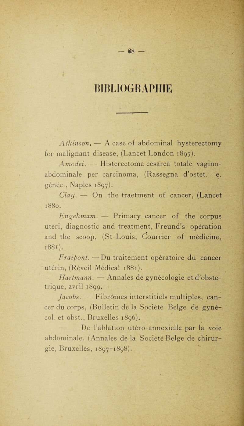 BIBLIOGRAPHIE Atkinson, — A case of abdominal hysterectomy for malignant disease, (Lancet London 1897). Amodei. — Histerectoma cesarea totale vagino- abdominale per carcinoma, (Rassegna d’ostet. e. généc., Naples 1897). Clay. — On the traetment of cancer, (Lancet 1880. Engehmam. — Primary cancer of the corpus uteri, diagnostic and treatment, Freund’s opération and the scoop, (St-Louis, Courrier of médicine, 1881). Fraipont. — Du traitement opératoire du cancer utérin, (Réveil Médical 1881). Hartmann. — Annales de gynécologie etd’obste- trique, avril 1899. • Jacobs. — Fibromes interstitiels multiples, can¬ cer du corps, (Bulletin de la Société Belge de gyné- col. et obst., Bruxelles 1896). De l’ablation utéro-annexielle par la voie abdominale. (Annales de la Société Belge de chirur¬ gie, Bruxelles, 1897-1898).