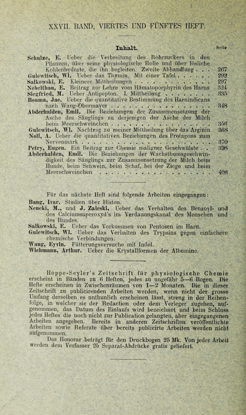 XXVII. BAND, VIERTES UND FÜNFTES HEFT. Inlialt. Seit» Schulze, E. Ueber die Verbreitung des Rohrzuckers in den Pflanzen, über seine physiologische Rolle und über lösliche Kohlenhydrate, die ihn begleiten. Zweite Abhandlung . . . 267 Gulewitsch, Wl. lieber das Thymin. Mit einer Tafel. 292 Salkowski, E. Kleinere Mittheiiungen. 297 Nebclthau, E. Beitrag zur Lehre vom Hämatoporphyrin des Harns 324 Siegfried, 31. Ueber Antipepton. I. Mittheilung. 335 Bouma, »Jac. Ueber die quantitative Bestimmung des Harnindicans nach Wang-Obermayer . ». 348 Abderhalden, Emil. Die Beziehungen der Zusammensetzung der Asche des Säuglings zu derjenigen der Asche der Milch beim Meerschweinchen. 356 Gulewitscli, \V1. Nachtrag zu meiner Mittheilung über das Arginin 368 Noll, A. Ueber die quantitativen Beziehungen des Protagons zum Nervenmark. 370 Petry, Eugen. Ein Beitrag zur Chemie maligner Geschwülste . . 308 Abderhalden, Emil. Die Beziehungen der Wachsthumsgeschwin¬ digkeit des Säuglings zur Zusammensetzung der Milch beim Hunde, beim Schwein, beim Schaf, bei der Ziege und beim Meerschweinchen. 408 Für das nächste Heft sind folgende Arbeiten eingegangen: Bang, Ivar. Studien über Histon. ‘ Nencki, 31., und J. Zaleski. Ueber das Verhalten des Benzoyl- und des Calciumsuperoxyd’s im Verdauungskanal des Menschen und des Hundes. Salkowski, E. Ueber das Vorkommen von Pentosen im Harn. Gute witsch, 3V1. Ueber das Verhalten des Trypsins gegen einfachere chemische Verbindungen. Wang, Eyvin. Fütterungsversuche mit Indol. Wiehmann, Arthur. Ueber die Krystallformen der Albumine. Hoppe-Seyler’s Zeitschrift für physiologische Chemie erscheint in Bänden zu 6 Heften, jedes zu ungefähr 5—6 Bogen. Die Hefte erscheinen in Zwischenräumen von 1—2 Monaten. Die in dieser Zeitschrift zu publicirenden Arbeiten werden, wenn nicht der grosse Umfang derselben es unthunlich erscheinen lässt, streng in der Reihen¬ folge, in welcher sie der Redaction oder dem Verleger zugehen, auf¬ genommen, das Datum des Einlaufs wird bezeichnet und beim Schluss jedes Heftes die noch nicht zur Publication gelangten, aber eingegangenen Arbeiten angegeben. Bereits in anderen Zeitschriften veröffentlichte Arbeiten sowie Referate über bereits publicirte Arbeiten werden nicht aufgenommen. Das Honorar beträgt für den Druckbogen 25 Mk. Von jeder Arbeit werden dem Verfasser 25 Separat-Abdrücke gratis geliefert.