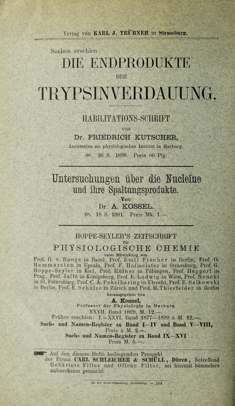 Soeben erschien: DIE ENDPRODUKTE DER TRYPSINVERDAUUNG. HABILITATIONS-SCHRIFT von Dr. FRIEDRICH KUTSCHER, Assistenten am physiologischen Institut in Marburg. 80. 26 S. 1899. Preis 80 Pfg. Untersuchungen über die Eucleme und ihre Spaltungsprodukte. Von Dr. A. KOSSEL. 8o. 18 S. 1881. Preis Mk, 1.—. HOPPE-SEYLER’S ZEITSCHRIFT für PHYSIOLOGISCHE CHEMIE unter Mitwirkung von Prof. G. v. Bunge in Basel, Prof. Emil Fischer in Berlin, Prof. O. Hammarsten in Upsala, Prof. F. Hofmeister in Strassburg, Prof. G. Hoppe-Seyler in Kiel, PFof. Hüfner in Tübingen, Prof. Huppert in Prag, Prof. Jaffe in Königsberg, Prof. E. Ludwig in Wien, Prof. Nencki in St. Petersburg, Prof. C. A. Pekelharing in Utrecht, Prof. E. Salkowski in Berlin, Prof. E. Schulze in Zürich und Prof. H. Thier fei der in Berlin herausgegeben von A. Kossel, Professor der Physiologie in Marburg. XXVII. Band 1899, M. 12.—. Früher erschien: I.-XXVI. Band 1877—1899 ä M. 12.—. Sacli- und Namen-Register zu Baud I—IY und Band Y—YIII, Preis a M. 2.—. Sach- uud Namen-Register zu Baud IX—XYI Preis M. 5.—. 8ÄF Auf den diesem Hefte beiliegenden Prospekt der Firma CARL SCHLEICHER & SCHÜLL, Düren, betreffend Gehärtete Filter und Offene Filter, sei hiermit besonders aufmerksam gemacht. Al. l>u Muut-Sciiaubcig, StrusBburg. — 104 /