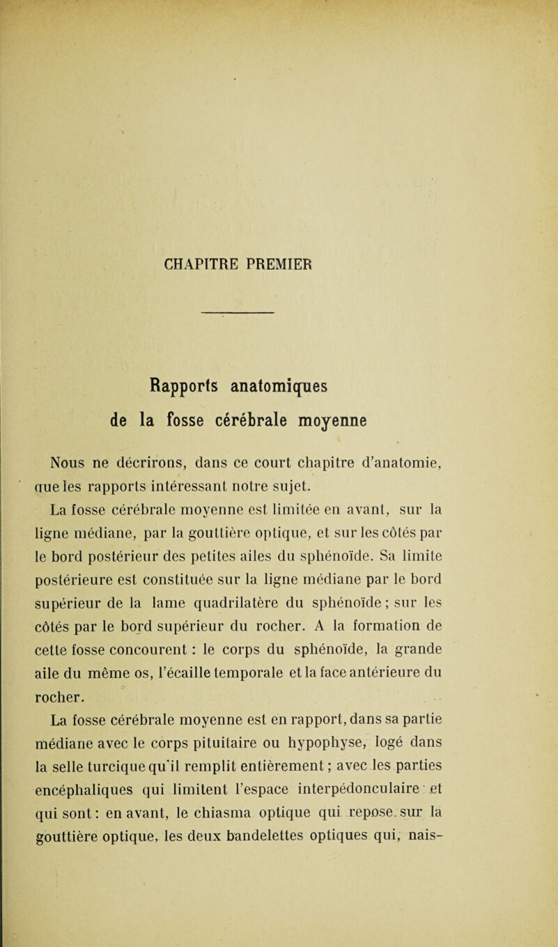 CHAPITRE PREMIER Rapports anatomiques de la fosse cérébrale moyenne Nous ne décrirons, dans ce court chapitre d’anatomie, uueles rapports intéressant notre sujet. La fosse cérébrale moyenne est limitée en avant, sur la ligne médiane, par la gouttière optique, et sur les côtés par le bord postérieur des petites ailes du sphénoïde. Sa limite postérieure est constituée sur la ligne médiane par le bord supérieur de la lame quadrilatère du sphénoïde ; sur les côtés par le bord supérieur du rocher. A la formation de cette fosse concourent : le corps du sphénoïde, la grande aile du même os, l’écaille temporale et la face antérieure du o rocher. La fosse cérébrale moyenne est en rapport, dans sa partie médiane avec le corps pituitaire ou hypophyse, logé dans la selle turcique qu’il remplit entièrement; avec les parties encéphaliques qui limitent l’espace interpédonculaire et qui sont: en avant, le chiasma optique qui repose/sur la gouttière optique, les deux bandelettes optiques qui, nais-