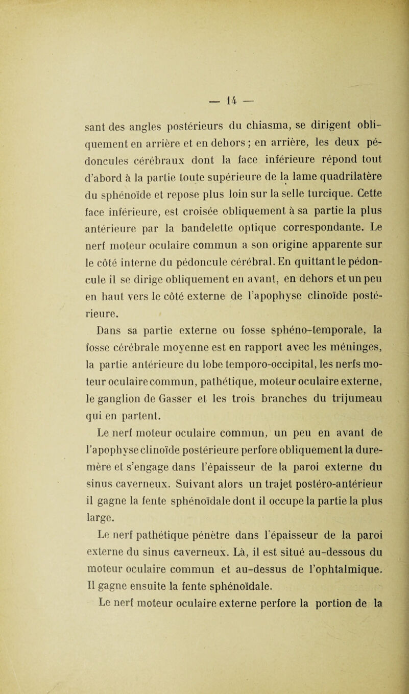 sant des angles postérieurs du chiasma, se dirigent obli¬ quement en arrière et en dehors ; en arrière, les deux pé¬ doncules cérébraux dont la face inférieure répond tout d’abord à la partie toute supérieure de la lame quadrilatère du sphénoïde et repose plus loin sur la selle turcique. Cette face inférieure, est croisée obliquement à sa partie la plus antérieure par la bandelette optique correspondante. Le nerf moteur oculaire commun a son origine apparente sur le côté interne du pédoncule cérébral. En quittant le pédon¬ cule il se dirige obliquement en avant, en dehors et un peu en haut vers le côté externe de l’apopliyse clinoïde posté¬ rieure. Dans sa partie externe ou fosse sphéno-temporale, la fosse cérébrale moyenne est en rapport avec les méninges, la partie antérieure du lobe temporo-occipital, les nerfs mo¬ teur oculaire commun, pathétique, moteur oculaire externe, le ganglion de Casser et les trois branches du trijumeau qui en partent. Le nerf moteur oculaire commun, un peu en avant de l’apophyse clinoïde postérieure perfore obliquement la dure- mère et s’engage dans l’épaisseur de la paroi externe du sinus caverneux. Suivant alors un trajet postéro-antérieur il gagne la fente sphénoïdale dont il occupe la partie la plus large. Le nerf pathétique pénètre dans l’épaisseur de la paroi externe du sinus caverneux. Là, il est situé au-dessous du moteur oculaire commun et au-dessus de l’ophtalmique. Il gagne ensuite la fente sphénoïdale. Le nerf moteur oculaire externe perfore la portion de la