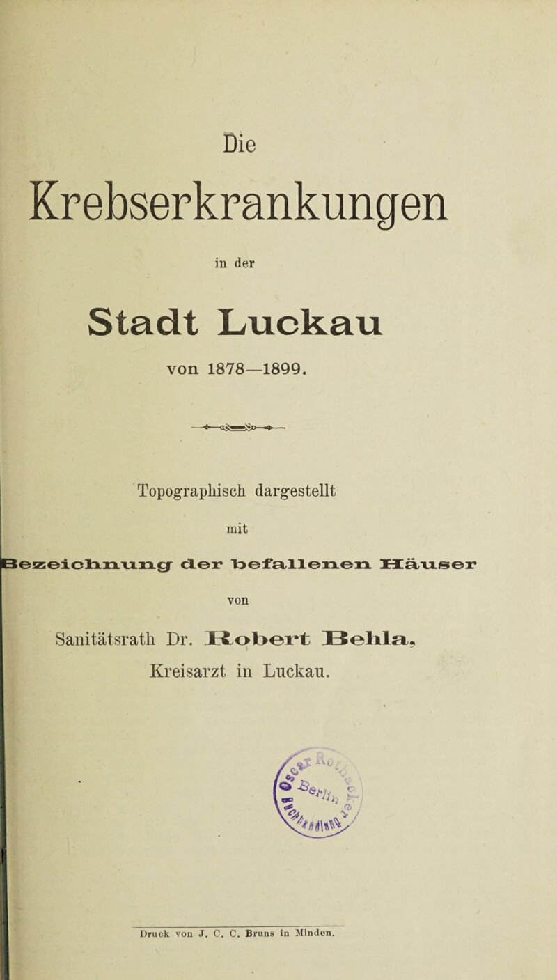 Die Krebserkrankungen in der Stadt Luckau von 1878—1899. Topographisch darg,estellt mit Bezeichnung der befallenen Häuser von Sanitätsrath Dr. I£x>I>oi*l Bohhi, Kreisarzt in Lnckan, Druck von J. C. C. Bruns in Minden.