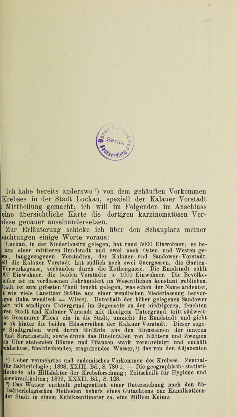 Ich habe bereits anderswo1) von dem gehäuften Vorkommen Krebses in der Stadt Luckau, speziell der Kalauer Vorstadt ; Mittheilung gemacht; ich will im Folgenden im Anschluss eine übersichtliche Karte die dortigen karzinomatösen Ver- lisse genauer auseinandersetzen. Zur Erläuterung schicke ich über den Schauplatz meiner )achtungen einige Worte voraus: Luckau, in der Niederlausitz gelegen, hat rund 5000 Einwohner; es be- aus einer mittleren Rundstadt und zwei nach Osten und Westen ge- en, langgezogenen Vorstädten, der Kalauer- und Sandower-Vorstadt, eil die Kalauer Vorstadt hat südlich noch zwei Quergassen, die Garten- Vorwerksgasse, verbunden durch die Kothengasse. Die Rundstadt zählt )00 Einwohner, die beiden Vorstädte je 1000 Einwohner. Die Bevölke- ziffer ist im verflossenen Jahrhundert im Wesentlichen konstant geblieben. Itadt ist zum grössten Theil feucht gelegen, was schon der Name andeutet, t wie viele Lausitzer Städte aus einer wendischen Niederlassung hervor¬ igen (luka wendisch = Wiese). Unterhalb der höher gelegenen Sandower adt mit sandigem Untergrund im Gegensatz zu der niedrigeren, feuchten hren Stadt und Kalauer Vorstadt mit thonigem Untergrund, tritt südwest- ias Gossmarer Fliess ein in die Stadt, umzieht die Rundstadt und giebt n ab hinter die beiden Häuserreihen der Kalauer Vorstadt. Dieser soge- e Stadtgraben wird durch Einläufe aus den Rinnsteinen der inneren 1 und Strafanstalt, sowie durch das Hineinfallen von Blättern und Zweigen Lm Ufer stehenden Bäume und Pflanzen stark verunreinigt und enthält Jschlechtes, übelriechendes, stagnirendes Wasser,2) das von den Adjazenten I ~~ *) Ueber vermehrtes und endemisches Vorkommen des Krebses. Zentral- für Bakteriologie; 1898, XXIII. Bd., S. 780 f. — Die geographisch - statisti- Üethode als Hilfsfaktor der Krebsforschung; Zeitschrift für Hygiene und ionskrankheiten; 1899, XXXII. Bd., S. 123. I 2) Das Wasser enthielt gelegentlich einer Untersuchung nach den üb- I bakteriologischen Methoden behufs eines Gutachtens zur Kanalisations- !] der Stadt in einem Kubikzentimeter ca. eine Million Keime.