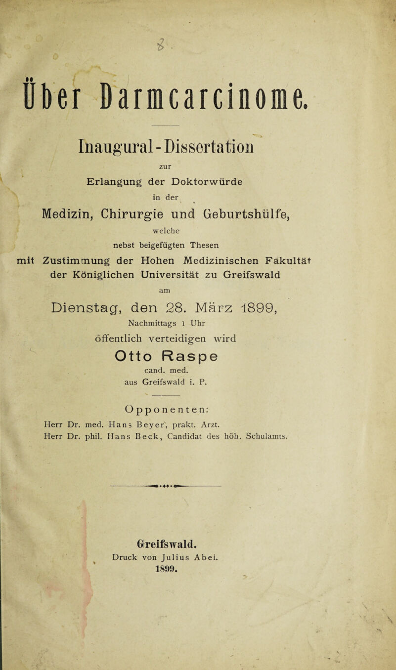 Über Darmcarcinome. Inaugural - Dissertation zur Erlangung der Doktorwürde in der ^ • Medizin, Chirurgie und Geburtshülfe, welche nebst beigefügten Thesen mit Zustimmung der Hohen Medizinischen Fakultät der Königlichen Universität zu Greifswald am Dienstag, den 28. März 1899, Nachmittags l Uhr öffentlich verteidigen wird Otto Raspe cand. med. aus Greifswald i. P. Opponenten: Herr Dr. med. Hans Beyer, prakt. Arzt. Herr Dr. phil. Hans Beck, Candidat des höh. Schulamts. \ V Greifswald. Druck von Julius Abei. 1899.