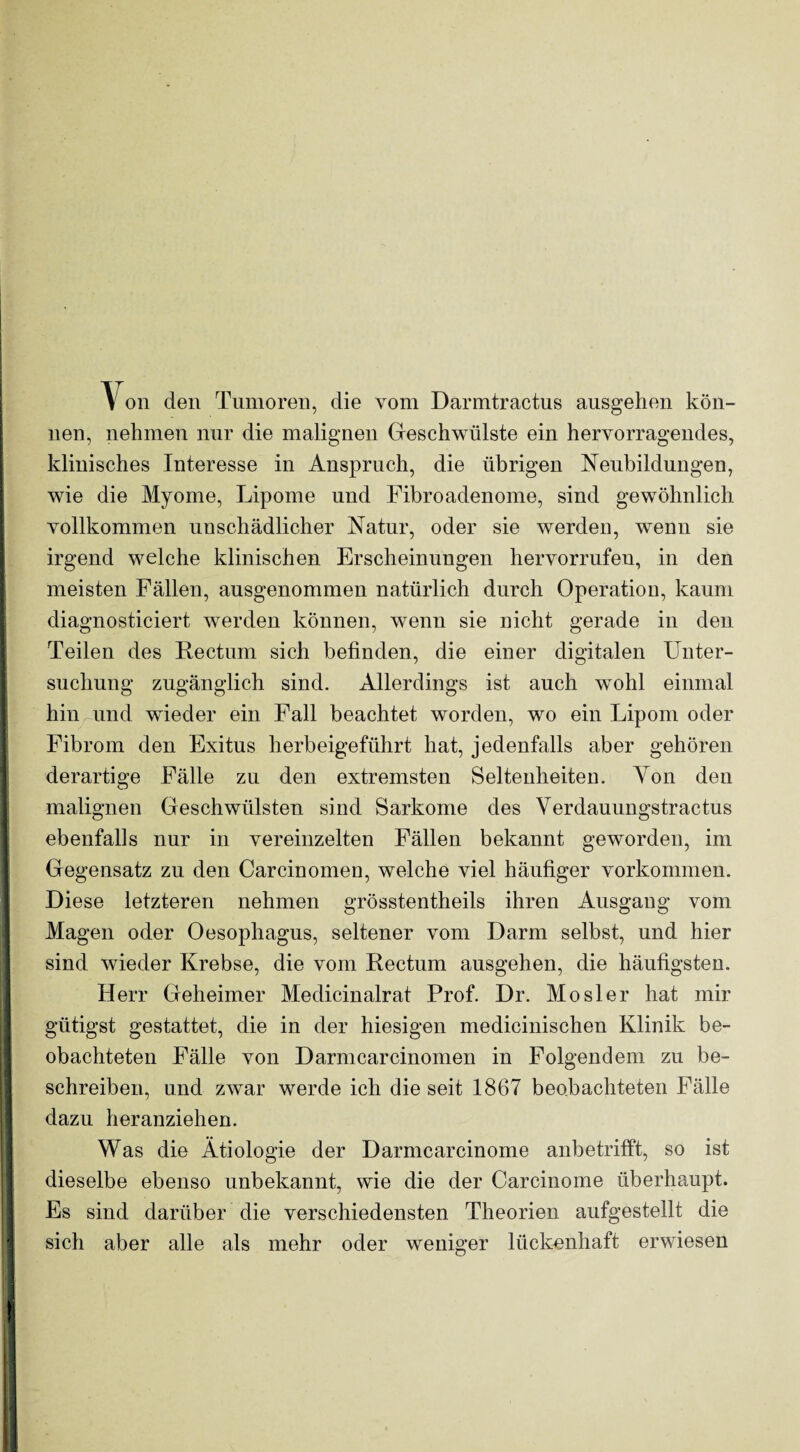 Von den Tumoren, die vom Darmtractus ausgehen kön¬ nen, nehmen nur die malignen Geschwülste ein hervorragendes, klinisches Interesse in Anspruch, die übrigen Neubildungen, wie die Myome, Lipome und Fibroadenome, sind gewöhnlich vollkommen unschädlicher Natur, oder sie werden, wenn sie irgend welche klinischen Erscheinungen hervorrufeu, in den meisten Fällen, ausgenommen natürlich durch Operation, kaum diagnosticiert werden können, wenn sie nicht gerade in den Teilen des Rectum sich befinden, die einer digitalen Unter¬ suchung zugänglich sind. Allerdings ist auch wmhl einmal hin und wieder ein Fall beachtet worden, wo ein Lipom oder Fibrom den Exitus herbeigeführt hat, jedenfalls aber gehören derartige Fälle zu den extremsten Seltenheiten. Ton den malignen Geschwülsten sind Sarkome des Verdauungstractus ebenfalls nur in vereinzelten Fällen bekannt geworden, im Gegensatz zu den Carcinomen, welche viel häufiger Vorkommen. Diese letzteren nehmen grösstentheils ihren Ausgang vom Magen oder Oesophagus, seltener vom Darm selbst, und hier sind wieder Krebse, die vom Rectum ausgehen, die häufigsten. Herr Geheimer Medicinalrat Prof. Dr. Mosler hat mir gütigst gestattet, die in der hiesigen medicinischen Klinik be¬ obachteten Fälle von Darmcarcinomen in Folgendem zu be¬ schreiben, und zwar werde ich die seit 1867 beobachteten Fälle dazu heranziehen. Was die Ätiologie der Darmcarcinome anbetrifft, so ist dieselbe ebenso unbekannt, wie die der Carcinome überhaupt. Es sind darüber die verschiedensten Theorien aufgestellt die sich aber alle als mehr oder weniger lückenhaft erwiesen