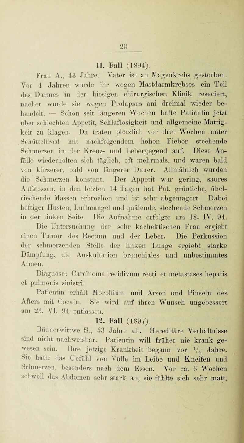 11. Fall (1894). Frau A., 43 Jahre. Vater ist an Magenkrebs gestorben. Vor 4 Jahren wurde ihr wegen Mastdarmkrebses ein Teil des Darmes in der hiesigen chirurgischen Klinik reseciert, nacher wurde sie wegen Prolapsus ani dreimal wieder be¬ handelt. — Schon seit längeren Wochen hatte Patientin jetzt über schlechten Appetit, Schlaflosigkeit und allgemeine Mattig¬ keit zu klagen. Da traten plötzlich vor drei Wochen unter Schüttelfrost mit nachfolgendem hohen Fieber stechende Schmerzen in der Kreuz- und Lebergegend auf. Diese An¬ fälle wiederholten sich täglich, oft mehrmals, und waren bald Yon kürzerer, bald von längerer Dauer. Allmählich wurden die Schmerzen konstant. Der Appetit war gering, saures Aufstossen, in den letzten 14 Tagen hat Pat. grünliche, übel¬ riechende Massen erbrochen und ist sehr abgemagert. Dabei heftiger Husten, Luftmangel und quälende, stechende Schmerzen in der linken Seite. Die Aufnahme erfolgte am 18. IV. 94. Die Untersuchung der sehr kachektischen Frau ergiebt einen Tumor des Rectum und der Leber. Die Perkussion der schmerzenden Stelle der linken Lunge ergiebt starke Dämpfung, die Auskultation bronchiales und unbestimmtes Atmen. Diagnose: Carcinoma recidivum recti et metastases hepatis et pulmonis sinistri. Patientin erhält Morphium und Arsen und Pinseln des Afters mit Cocain. Sie wird auf ihren Wunsch ungebessert am 23. VI. 94 entlassen. 12. Fall (1897). Büdnerwittwe S., 53 Jahre alt. Hereditäre Verhältnisse sind nicht nachweisbar. Patientin will früher nie krank ge¬ wesen sein. Ihre jetzige Krankheit begann vor 1/4 Jahre. Sie hatte das Gefühl von Völle im Leibe und Kneifen und Schmerzen, besonders nach dem Essen. Vor ca. 6 Wochen schwoll das Abdomen sehr stark an, sie fühlte sich sehr matt.