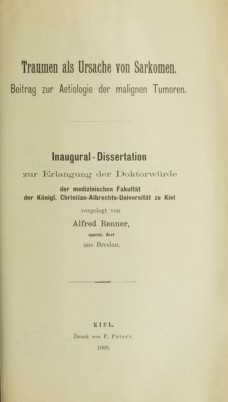 Beitrag zur Aetiologie der malignen Tumoren. Inaugural-Dissertation zur Erlangung der Doktorwürde der medizinischen Fakultät der Königl. Christian-Albrechts-Universität zu Kiel vorgelegt von Alfred Renner, approb. Arzt aus Breslau. R I E La Druck von P. Peters. 1899.