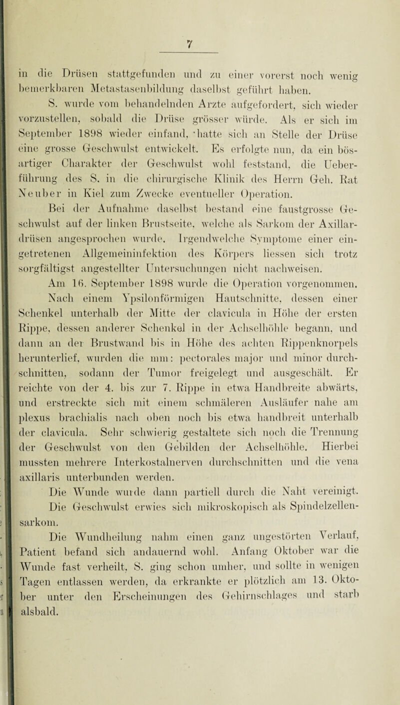 hhMhmh ■ ' I! i : I s ■ ■r H ! 7 m die Drüsen stattgefnnden und zu einer vorerst noch wenig bemerkbaren Metastasenbildung daselbst geführt haben. S. wurde vom behandelnden Arzte aufgefordert, sich wieder vorzustellen, sobald die Drüse grösser würde. Als er sich im September 1898 wieder einfand, ‘hatte sich an Stelle der Drüse eine grosse Geschwulst entwickelt. Es erfolgte nun, da ein bös- artiger Charakter der Geschwulst wohl feststand, die Ueber- führung des S. in die chirurgische Klinik des Herrn Geh. Kat Ne über in Kiel zum Zwecke eventueller Operation. Bei der Aufnahme daselbst bestand eine faustgrosse Ge¬ schwulst auf der linken Brustseite, welche als Sarkom der Axillar¬ drüsen angesprochen wurde. Irgendwelche Symptome einer ein¬ getretenen Allgemeininfektion des Körpers Hessen sich trotz sorgfältigst angestellter Untersuchungen nicht nachweisen. Am 16. September 1898 wurde die Operation vorgenommen. Nach einem Ypsilonförmigen Hautschnitte, dessen einer Schenkel unterhalb der Mitte der clavicula in Höhe der ersten Rippe, dessen anderer Schenkel in der Achselhöhle begann, und dann an der Brustwand bis in Höhe des achten Rippenknorpels herunterlief, wurden die mm: pectorales major und minor durch¬ schnitten, sodann der Tumor freigelegt und ausgeschält. Er reichte von der 4. his zur 7. Rippe in etwa Handbreite abwärts, und erstreckte sich mit einem schmäleren Ausläufer nahe am plexus brachialis nach oben noch bis etwa handbreit unterhalb der clavicula. Sehr schwierig gestaltete sich noch die Trennung der Geschwulst von den Gebilden der Achselhöhle. Hierbei mussten mehrere Interkostalnerven durchschnitten und die vena axillaris unterbunden werden. Die Wunde wurde dann partiell durch die Naht vereinigt. Die Geschwulst erwies sich mikroskopisch als Spindelzellen¬ sarkom. Die Wundheilung nahm einen ganz ungestörten Verlauf, Patient befand sich andauernd wohl. Anfang Oktober war die Wunde fast verheilt, S. ging schon umher, und sollte in wenigen Tagen entlassen werden, da erkrankte er plötzlich am 13. Okto¬ ber unter den Erscheinungen des Gehirnschlages und starb alsbald. ?■