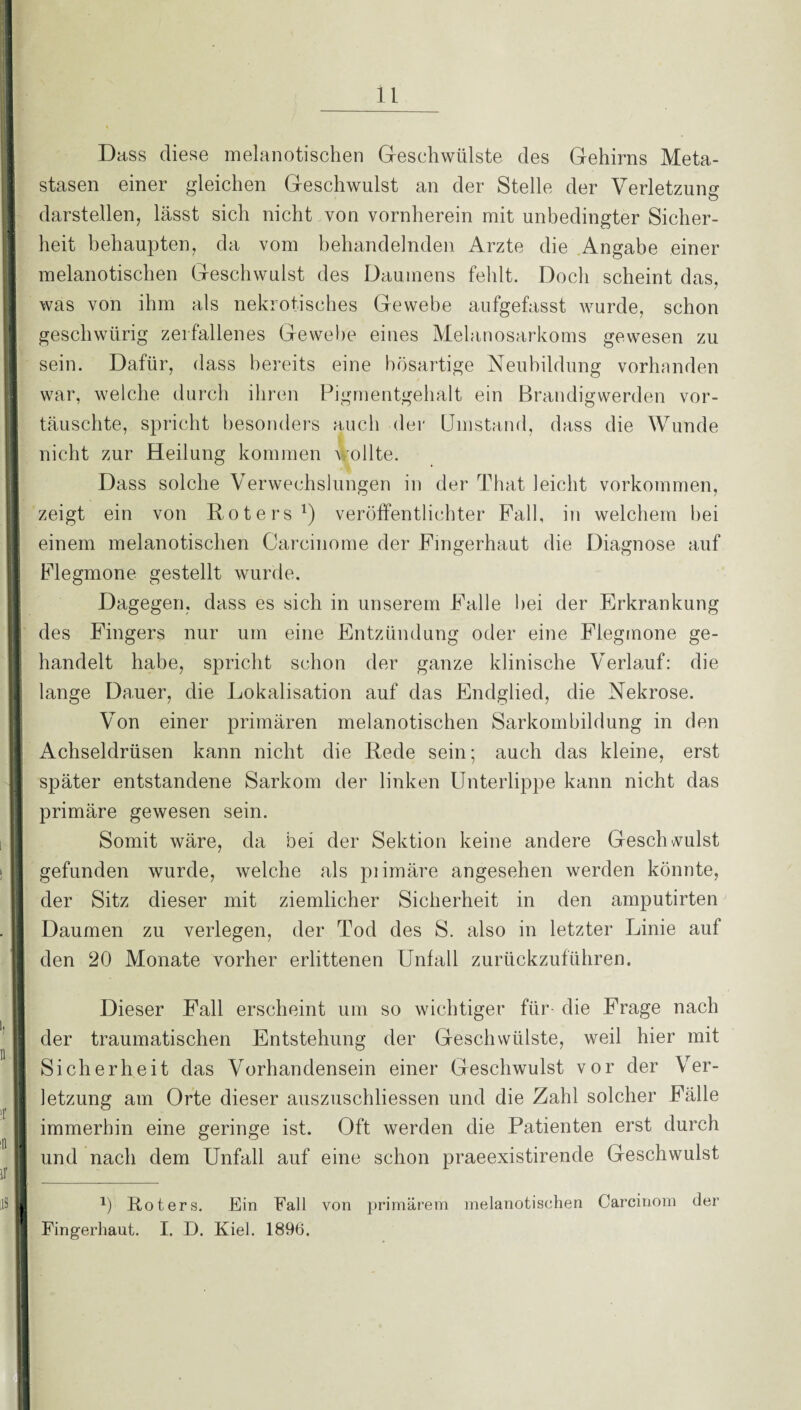 I • -■ * Dass diese melanotischen Geschwülste des Gehirns Meta- istasen einer gleichen Geschwulst an der Stelle der Verletzung darstellen, lässt sich nicht von vornherein mit unbedingter Sicher¬ heit behaupten, da vom behandelnden Arzte die Angabe einer 1 melanotischen Geschwulst des Daumens fehlt. Doch scheint das, was von ihm als nekrotisches Gewebe aufgefasst wurde, schon geschwürig zerfallenes Gewebe eines Melanosarkoms gewesen zu sein. Dafür, dass bereits eine bösartige Neubildung vorhanden war, welche durch ihren Pigmentgehalt ein Brandigwerden vor- täuschte, spricht besonders auch der Umstand, dass die Wunde nicht zur Heilung kommen wollte. Dass solche Verwechslungen in der That leicht Vorkommen, H zeigt ein von Roters1) veröffentlichter Fall, in welchem hei einem melanotischen Carcinome der Fingerhaut die Diagnose auf II Flegmone gestellt wurde. Dagegen, dass es sich in unserem Falle hei der Erkrankung des Fingers nur um eine Entzündung oder eine Flegmone ge¬ handelt habe, spricht schon der ganze klinische Verlauf: die lange Dauer, die Lokalisation auf das Endglied, die Nekrose. 1 Von einer primären melanotischen Sarkomhildung in den Achseldrüsen kann nicht die Rede sein; auch das kleine, erst später entstandene Sarkom der linken Unterlippe kann nicht das primäre gewesen sein. Somit wäre, da bei der Sektion keine andere Geschwulst gefunden wurde, welche als piimäre angesehen werden könnte, der Sitz dieser mit ziemlicher Sicherheit in den amputirten I Daumen zu verlegen, der Tod des S. also in letzter Linie auf Q den 20 Monate vorher erlittenen Unfall zurückzuführen. Dieser Fall erscheint um so wichtiger für die Frage nach der traumatischen Entstehung der Geschwülste, weil hier mit Sicherheit das Vorhandensein einer Geschwulst vor der Ver¬ letzung am Orte dieser auszuschliessen und die Zahl solcher Fälle immerhin eine geringe ist. Oft werden die Patienten erst durch || und nach dem Unfall auf eine schon praeexistirende Geschwulst ir I _ iS U !) Roters. Ein Fall von primärem melanotischen Carcinom der | Fingerhaut. I. D. Kiel. 1896.