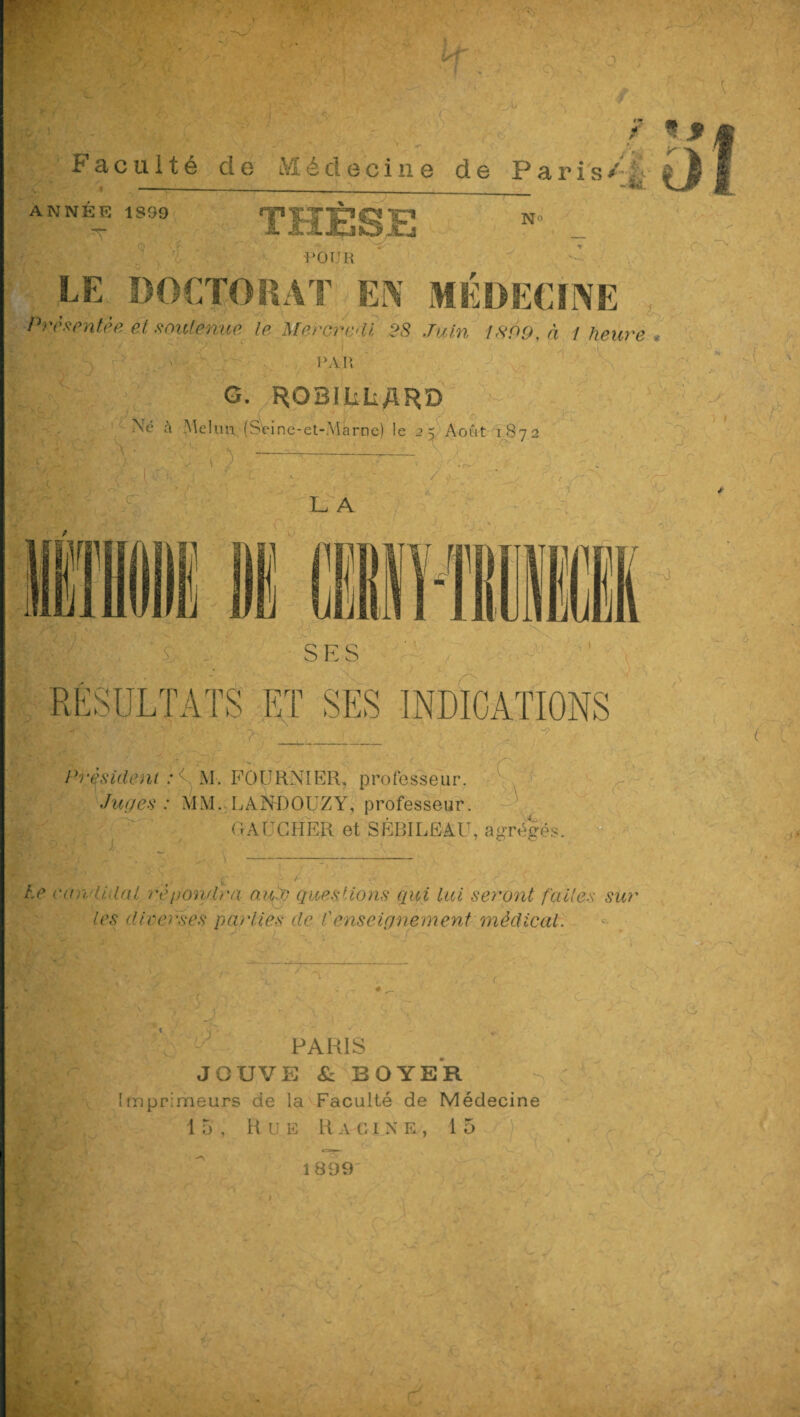 * r Faculté de Médecine de Paris/ \ __ «MD. ANNÉE 1S99 Xj N1' POUR LE DOCTORAT EN MÉDECINE Présentée et soutenue le Mercredi 28 Juin 1899, à 1 heure PAR G. ROBiliîiARD • Né à Mc km (Séine-et-Marne) le 2 5 Août 1872 7. L A SES RÉSULTATS ET SES INDICATIONS Président : 7 M. FOURNI RR, professeur. Juges : MM. LANDOUZY, professeur. GAUCHER et SÉBILEAU, agrégés. ■ —1-,. U w v ■ t-* • x • • \ Le candidat répondra aujj questions qui lui seront faites sur les diverses parties de Censeignement médical. PARIS JOUVE & BOYER Imprimeurs de la Faculté de Médecine 15, Rue R a g 1 x e , 15 1899