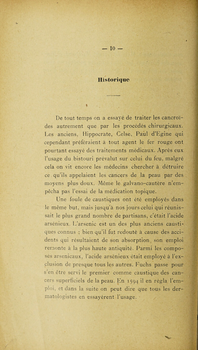 Historique i De tout temps on a essayé de traiter les cancroï- des autrement que par les procédés chirurgicaux. Les anciens, Hippocrate, Celse, Paul d’Egine qui cependant préféraient à tout agent le fer rouge ont pourtant essayé des traitements médicaux. Après eux l’usage du bistouri prévalut sur celui du feu, malgré cela on vit encore les médecins chercher à détruire ce qu’ils appelaient les cancers de la peau par des moyens plus doux. Même le galvano-cautère n’em¬ pêcha pas l’essai de la médication topique. Une foule de caustiques ont été employés dans le même but, mais jusqu’à nos jours celui qui réunis¬ sait le plus grand nombre de partisans, c’était l’acide arsénieux. L’arsenic est un des plus anciens causti¬ ques connus ; bien qu’il fut redouté à cause des acci¬ dents qui résultaient de son absorption, son emploi remonte à la plus haute antiquité. Parmi les compo¬ sés arsenicaux, l’acide arsénieux était employé à l’ex¬ clusion de presque tous les autres. Fuchs passe pour s’en être servi le premier comme caustique des can¬ cers superficiels de la peau. En 1594 il en régla l’em¬ ploi, et dans la suite on peut dire que tous les der- matologistes en essayèrent l’usage. •