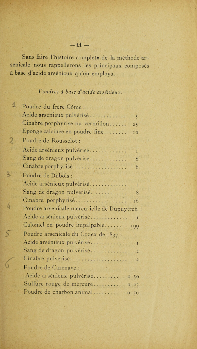 I —11 — Sans faire hhistoire complète de la méthode ar- sénicale nous rappellerons les principaux composés à base d’acide arsénieux qu’on employa. Poudres à base d'acide arsénieux. Cf $r X Poudre du frère Corne : Acide arsénieux pulvérisé. 5 Cinabre porphyrisé ou vermillon. 25 Eponge calcinée en poudre fine. 10 Poudre de Rousselot : Acide arsénieux pulvérisé. 1 Sang de dragon pulvérisé. 8 Cinabre porphyrisé. 8 Poudre de Dubois : Acide arsénieux pulvérisé. 1 Sang de dragon pulvérisé. 8 Cinabre porphyrisé. 16 Poudre arsenicale mercurielle de Dupuytren Acide arsénieux pulvérisé. 1 Calomel en poudre impalpable. 199 Poudre arsenicale du Codex de 1837 : Acide arsénieux pulvérisé. 1 Sang de dragon pulvérisé. 2 Cinabre pulvérisé. 2 Poudre de Cazenave : Acide arsénieux pulvérisé. 0 50 Sulfure rouge de mercure. 0 25 Poudre de charbon animal. 0 50