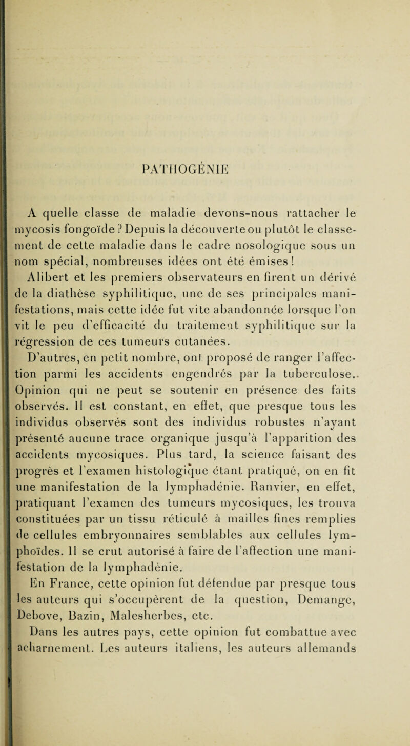 PATHOGÉNIE A quelle classe de maladie devons-nous rattacher le mycosis fongoïde ? Depuis la décou verte ou plutôt le classe¬ ment de cette maladie dans le cadre nosologique sous un nom spécial, nombreuses idées ont été émises! Alibert et les premiers observateurs en firent un dérivé de la diathèse syphilitique, une de ses principales mani¬ festations, mais cette idée fut vite abandonnée lorsque Ton ! vit le peu d’efficacité du traitement syphilitique sur la ; régression de ces tumeurs cutanées. D’autres, en petit nombre, onï proposé de ranger l’affec¬ tion parmi les accidents engendrés par la tuberculose.- | Opinion qui ne peut se soutenir en présence des faits observés. Il est constant, en effet, que presque tous les individus observés sont des individus robustes n’ayant | présenté aucune trace organique jusqu’à l’apparition des accidents mycosiques. Plus tard, la science faisant des : progrès et l’examen histologique étant pratiqué, on en fit une manifestation de la lymphadénie. Ranvier, en effet, pratiquant l’examen des tumeurs mycosiques, les trouva constituées par un tissu réticulé à mailles fines remplies de cellules embryonnaires semblables aux cellules lym¬ phoïdes. 11 se crut autorisé à faire de l’affection une mani¬ festation de la lymphadénie. En France, cette opinion fut défendue par presque tous | les auteurs qui s’occupèrent de la question, Démangé, Debove, Bazin, Malesherbes, etc. Dans les autres pays, cette opinion fut combattue avec •j ac lia rnement. Les auteurs italiens, les auteurs allemands