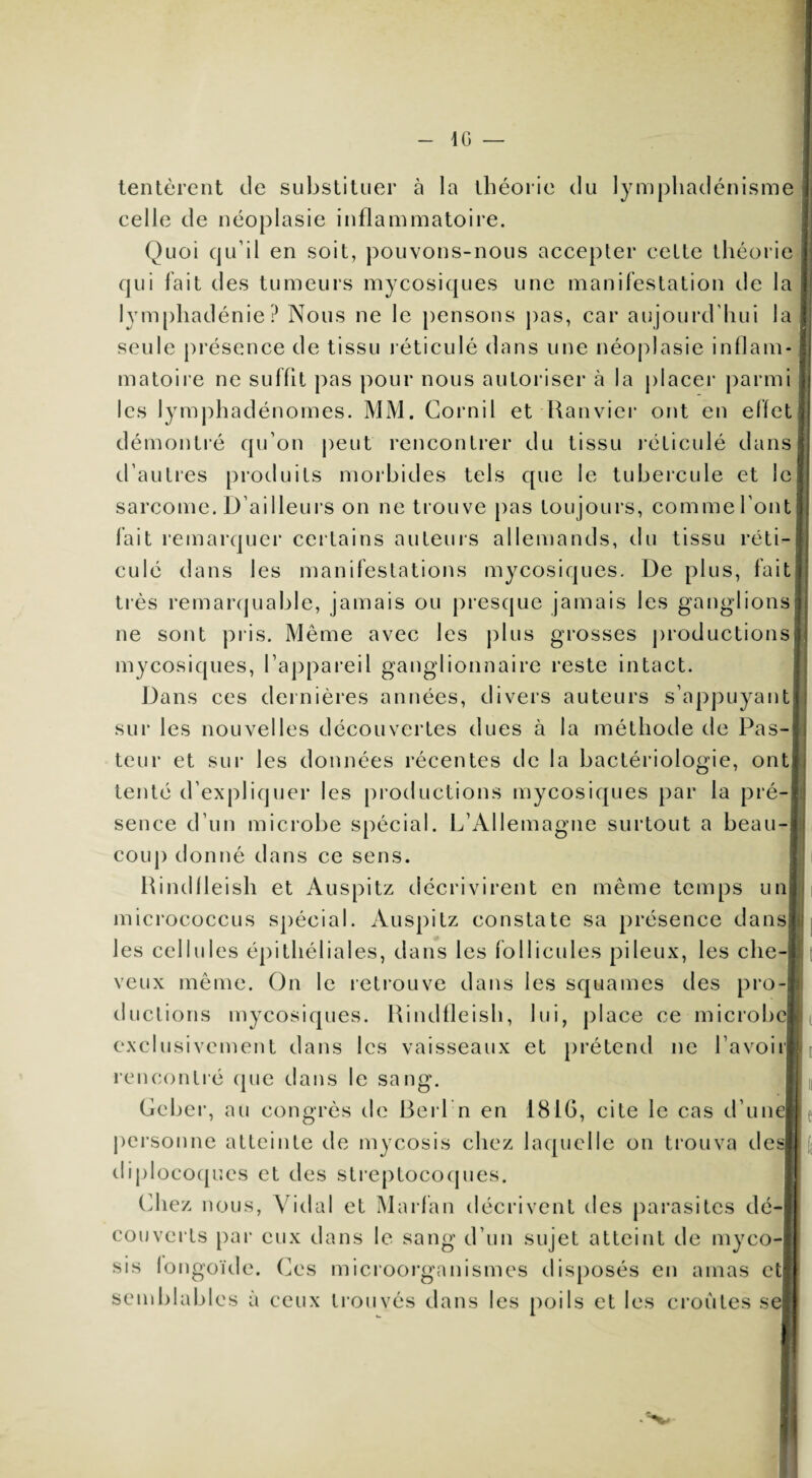 tentèrent de substituer à la théorie du lymphadénisme celle de néoplasie inflammatoire. Quoi qu’il en soit, pouvons-nous accepter cette théorie qui fait des tumeurs mycosiques une manifestation de la lymphadénie? Nous ne le pensons pas, car aujourd’hui la seule présence de tissu réticulé dans une néoplasie inflam¬ matoire ne suffit pas pour nous autoriser à la placer parmi les lymphadénomes. MM. Cornil et Ranvier ont en effet démontré qu’on peut rencontrer du tissu réticulé dans d’autres produits morbides tels que le tubercule et le sarcome. B ailleurs on ne trouve pas toujours, comme l’ont fait remarquer certains auteurs allemands, du tissu réti¬ culé dans les manifestations mycosiques. De plus, fait très remarquable, jamais ou presque jamais les ganglions ne sont pris. Même avec les plus grosses productions mycosiques, l’appareil ganglionnaire reste intact. Dans ces dernières années, divers auteurs s’appuyant! sur les nouvelles découvertes dues à la méthode de Pas¬ teur et sur les données récentes de la bactériologie, ont tenté d’expliquer les productions mycosiques par la pré-I sence d’un microbe spécial. L’Allemagne surtout a beau¬ coup donné dans ce sens. Rindfleish et Auspitz décrivirent en même temps un micrococcus spécial. Auspitz constate sa présence dansfj! les cellules épithéliales, dans les follicules pileux, les che¬ veux même. On le retrouve dans les squames des pro¬ ductions mycosiques. Rindfleish, lui, place ce microbe exclusivement dans les vaisseaux et prétend ne Lavoir rencontré que dans le sang. Geber, au congrès de Reri n en 1816, cite le cas d’unej personne atteinte de mycosis chez laquelle on trouva de diplocoques et des streptocoques. Chez nous, Vidal et Marfan décrivent des parasites dé¬ couverts par eux dans le sang d’un sujet atteint de myco¬ sis fongoïde. Ces microorganismes disposés en amas et semblables à ceux trouvés dans les poils et les croûtes s