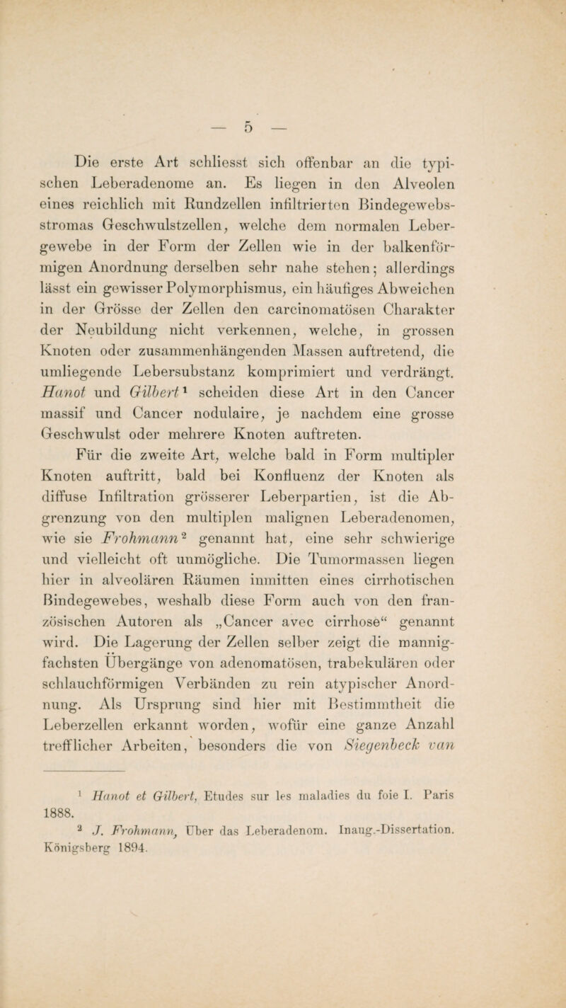 Die erste Art schliesst sich offenbar an die typi¬ schen Leberadenome an. Es liegen in den Alveolen eines reichlich mit Rundzellen infiltrierten Bindegewebs- stromas Geschwulstzellen, welche dem normalen Leber¬ gewebe in der Form der Zellen wie in der halkenför¬ migen Anordnung derselben sehr nahe stehen; allerdings lässt ein gewisser Polymorphismus, ein häufiges Abweichen in der Grösse der Zellen den carcinomatösen Charakter der Neubildung nicht verkennen, welche, in grossen Knoten oder zusammenhängenden Massen auftretend, die umliegende Lebersubstanz komprimiert und verdrängt. Hanot und Gilbert1 scheiden diese Art in den Cancer massif und Cancer nodulaire, je nachdem eine grosse Geschwulst oder mehrere Knoten auftreten. Für die zweite Art, welche bald in Form multipler Knoten auftritt, bald bei Konfluenz der Knoten als diffuse Infiltration grösserer Leberpartien, ist die Ab¬ grenzung von den multiplen malignen Leberadenomen, wie sie Frohmann2 genannt hat, eine sehr schwierige und vielleicht oft unmögliche. Die Tumormassen liegen hier in alveolären Räumen inmitten eines cirrhotischen Bindegewebes, weshalb diese Form auch von den fran¬ zösischen Autoren als „Cancer avec cirrhose“ genannt wird. Die Lagerung der Zellen selber zeigt die mannig¬ fachsten Übergänge von adenomatösen, trabekulären oder schlauchförmigen Verbänden zu rein atypischer Anord¬ nung. Als Ursprung sind hier mit Bestimmtheit die Leberzellen erkannt worden, wofür eine ganze Anzahl trefflicher Arbeiten, besonders die von Sieg enb eck van 1 Hanot et Gilbert, Etudes sur les maladies du foie I. Paris 1888. 2 J. Frohmann} Uber das Leberadenom. Inaug.-Dissertation. Königsberg 1894.