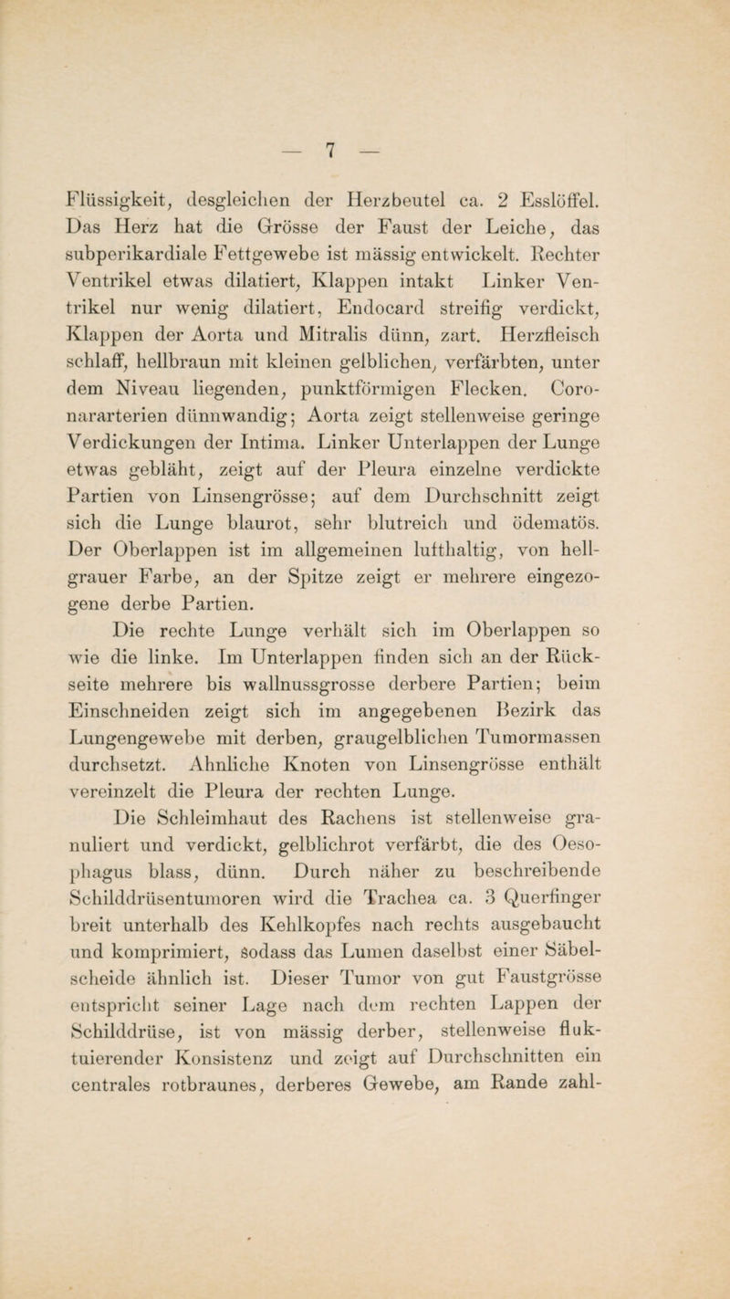 Flüssigkeit, desgleichen der Herzbeutel ca. 2 Esslöffel. Das Herz hat die Grösse der Faust der Leiche, das subperikardiale Fettgewebe ist massig entwickelt. Rechter Ventrikel etwas dilatiert, Klappen intakt Linker Ven¬ trikel nur wenig dilatiert, Endocard streifig verdickt, Klappen der Aorta und Mitralis dünn, zart. Herzfleisch schlaff, hellbraun mit kleinen gelblichen, verfärbten, unter dem Niveau liegenden, punktförmigen Flecken. Coro- nararterien dünnwandig; Aorta zeigt stellenweise geringe Verdickungen der Intima. Linker Unterlappen der Lunge etwas gebläht, zeigt auf der Pleura einzelne verdickte Partien von Linsengrösse; auf dem Durchschnitt zeigt sich die Lunge blaurot, sehr blutreich und ödematös. Der Oberlappen ist im allgemeinen lufthaltig, von hell¬ grauer Farbe, an der Spitze zeigt er mehrere eingezo- gene derbe Partien. Die rechte Lunge verhält sich im Oberlappen so wie die linke. Im Unterlappen finden sich an der Rück¬ seite mehrere bis wallnussgrosse derbere Partien; beim Einschneiden zeigt sich im angegebenen Bezirk das Lungengewebe mit derben, graugelblichen Tumormassen durchsetzt. Ähnliche Knoten von Linsengrösse enthält vereinzelt die Pleura der rechten Lunge. Die Schleimhaut des Rachens ist stellenweise gra¬ nuliert und verdickt, gelblichrot verfärbt, die des Oeso¬ phagus blass, dünn. Durch näher zu beschreibende Schilddrüsentumoren wird die Trachea ca. 3 Querfinger breit unterhalb des Kehlkopfes nach rechts ausgebaucht und komprimiert, Sodass das Lumen daselbst einer Säbel¬ scheide ähnlich ist. Dieser Tumor von gut Faustgrösse entspricht seiner Lage nach dem rechten Lappen der Schilddrüse, ist von mässig derber, stellenweise fluk¬ tuierender Konsistenz und zeigt auf Durchschnitten ein centrales rotbraunes, derberes Gewebe, am Rande zahl-