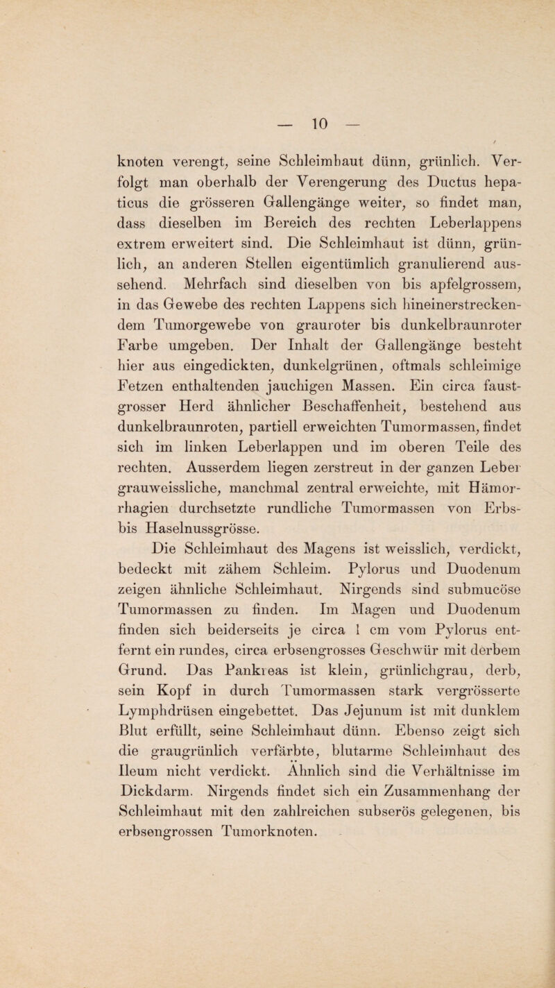 knoten verengt, seine Schleimhaut dünn, grünlich. Ver¬ folgt man oberhalb der Verengerung des Ductus hepa- ticus die grösseren Gallengänge weiter, so findet man, dass dieselben im Bereich des rechten Leberlappens extrem erweitert sind. Die Schleimhaut ist dünn, grün¬ lich, an anderen Stellen eigentümlich granulierend aus¬ sehend. Mehrfach sind dieselben von bis apfelgrossem, in das Gewebe des rechten Lappens sich hineinerstrecken¬ dem Tumorgewebe von grauroter bis dunkelbraunroter Farbe umgeben. Der Inhalt der Gallengänge besteht hier aus eingedickten, dunkelgrünen, oftmals schleimige Fetzen enthaltenden jauchigen Massen. Ein circa faust¬ grosser Herd ähnlicher Beschaffenheit, bestehend aus dunkelbraunroten, partiell erweichten Tumormassen, findet sich im linken Leberlappen und im oberen Teile des rechten. Ausserdem liegen zerstreut in der ganzen Leber grauweissliche, manchmal zentral erweichte, mit Hämor- rhagien durchsetzte rundliche Tumormassen von Erbs- bis Haselnussgrösse. Die Schleimhaut des Magens ist weisslich, verdickt, bedeckt mit zähem Schleim. Pylorus und Duodenum zeigen ähnliche Schleimhaut. Nirgends sind submucöse Tumormassen zu finden. Im Magen und Duodenum finden sich beiderseits je circa 1 cm vom Pylorus ent¬ fernt ein rundes, circa erbsengrosses Geschwür mit derbem Grund. Das Pankreas ist klein, grünlichgrau, derb, sein Kopf in durch Tumormassen stark vergrösserte Lymphdrüsen eingebettet. Das Jejunum ist mit dunklem Blut erfüllt, seine Schleimhaut dünn. Ebenso zeigt sich die graugrünlich verfärbte, blutarme Schleimhaut des Ileum nicht verdickt. Ähnlich sind die Verhältnisse im Dickdarm. Nirgends findet sich ein Zusammenhang der Schleimhaut mit den zahlreichen subserös gelegenen, bis erbsengrossen Tumorknoten.