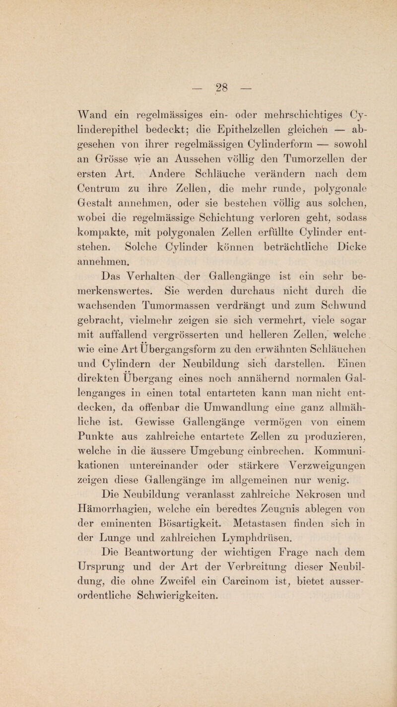 Wand ein regelmässiges ein- oder mehrschichtiges Cy- linderepithel bedeckt; die Epithelzellen gleichen — ab¬ gesehen von ihrer regelmässigen Cylinderform — sowohl an Grösse wie an Aussehen völlig den Tumorzellen der ersten Art. Andere Schläuche verändern nach dem Centrum zu ihre Zellen, die mehr runde, polygonale Gestalt annehmen, oder sie bestehen völlig aus solchen, wobei die regelmässige Schichtung verloren geht, sodass kompakte, mit polygonalen Zellen erfüllte Cylinder ent¬ stehen. Solche Cylinder können beträchtliche Dicke annehmen. Das Verhalten der Gallengänge ist ein sehr be¬ merkenswertes. Sie werden durchaus nicht durch die wachsenden Tumormassen verdrängt und zum Schwund gebracht, vielmehr zeigen sie sich vermehrt, viele sogar mit auffallend vergrösserten und helleren Zellen, welche . • • wie eine Art Ubergangsform zu den erwähnten Schläuchen * und Cylindern der Neubildung sich darstellen. Einen • • direkten Übergang eines noch annähernd normalen Gal¬ lenganges in einen total entarteten kann man nicht ent¬ decken, da offenbar die Umwandlung eine ganz allmäh¬ liche ist. Gewisse Gallengänge vermögen von einem Punkte aus zahlreiche entartete Zellen zu produzieren, welche in die äussere Umgebung einbrechen. Kommuni¬ kationen untereinander oder stärkere Verzweigungen zeigen diese Gallengänge im allgemeinen nur wenig. Die Neubildung veranlasst zahlreiche Nekrosen und Hämorrhagien, welche ein beredtes Zeugnis ablegen von der eminenten Bösartigkeit. Metastasen finden sich in der Lunge und zahlreichen Lymphdrüsen. Die Beantwortung der wichtigen Frage nach dem Ursprung und der Art der Verbreitung dieser Neubil¬ dung, die ohne Zweifel ein Carcinom ist, bietet ausser¬ ordentliche Schwierigkeiten.