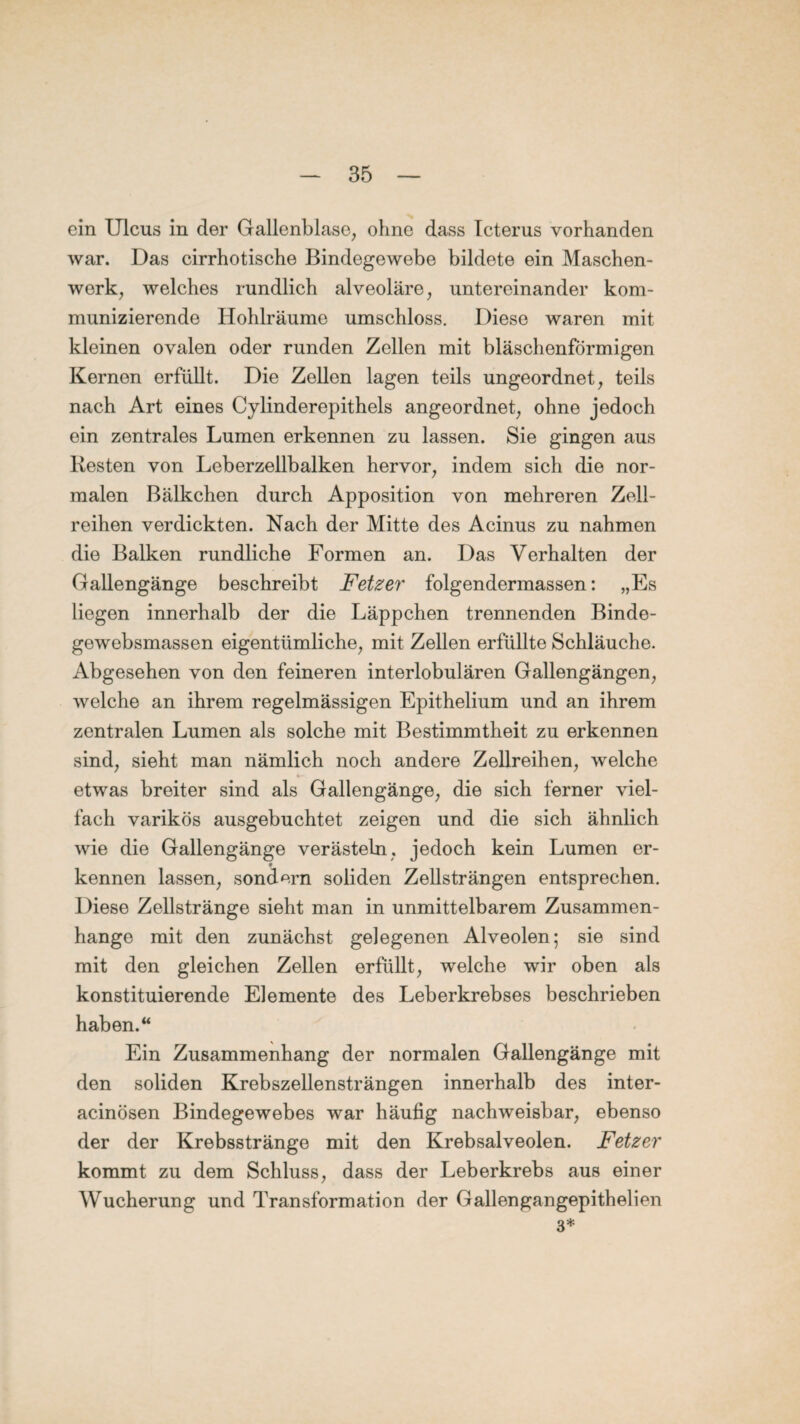 ein Ulcus in der Gallenblase, ohne dass Icterus vorhanden war. Das cirrhotische Bindegewebe bildete ein Maschen¬ werk, welches rundlich alveoläre, untereinander kom¬ munizierende Hohlräume umschloss. Diese waren mit kleinen ovalen oder runden Zollen mit bläschenförmigen Kernen erfüllt. Die Zellen lagen teils ungeordnet, teils nach Art eines Cylinderepithels angeordnet, ohne jedoch ein zentrales Lumen erkennen zu lassen. Sie gingen aus Kesten von Leberzellbalken hervor, indem sich die nor¬ malen Bälkchen durch Apposition von mehreren Zell¬ reihen verdickten. Nach der Mitte des Acinus zu nahmen die Balken rundliche Formen an. Das Verhalten der Gallengänge beschreibt Fetzer folgendermassen: „Es liegen innerhalb der die Läppchen trennenden Binde- gewebsmassen eigentümliche, mit Zellen erfüllte Schläuche. Abgesehen von den feineren interlobulären Gallengängen, welche an ihrem regelmässigen Epithelium und an ihrem zentralen Lumen als solche mit Bestimmtheit zu erkennen sind, sieht man nämlich noch andere Zellreihen, welche etwas breiter sind als Gallengänge, die sich ferner viel¬ fach varikös ausgebuchtet zeigen und die sich ähnlich wie die Gallengänge verästeln, jedoch kein Lumen er- f kennen lassen, sondern soliden Zellsträngen entsprechen. Diese Zellstränge sieht man in unmittelbarem Zusammen¬ hänge mit den zunächst gelegenen Alveolen; sie sind mit den gleichen Zellen erfüllt, welche wir oben als konstituierende Elemente des Leberkrebses beschrieben haben. “ Ein Zusammenhang der normalen Gallengänge mit den soliden Krebszellensträngen innerhalb des inter- acinösen Bindegewebes war häufig nachweisbar, ebenso der der Krebsstränge mit den Krebsalveolen. Fetzer kommt zu dem Schluss, dass der Leberkrebs aus einer Wucherung und Transformation der Gallengangepithelien 3*