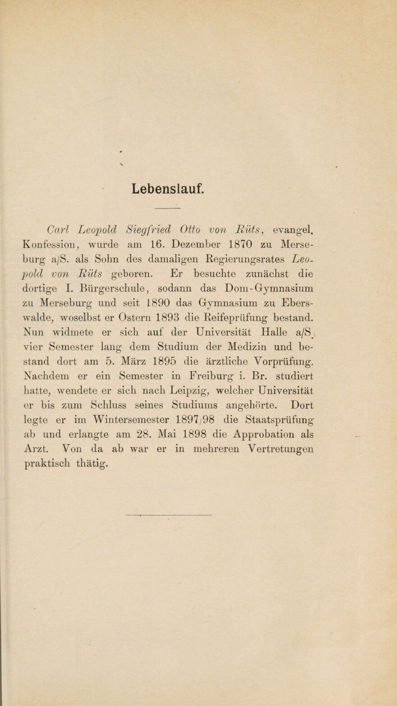 Lebenslauf. Carl Leopold Siegfried Otto von Rüts, evangel. Konfession, wurde am 16. Dezember 1870 zu Merse¬ burg a/S. als Sohn des damaligen Regierungsrates Leo¬ pold von Rüts geboren. Er besuchte zunächst die dortige I. Bürgerschule, sodann das Dom-Gymnasium zu Merseburg und seit 1890 das Gymnasium zu Ebers¬ walde, woselbst er Ostern 1893 die Reifeprüfung bestand. Nun widmete er sich auf der Universität Halle a/8_ vier Semester lang dem Studium der Medizin und be¬ stand dort am 5. März 1895 die ärztliche Vorprüfung. Nachdem er ein Semester in Freiburg i. Br. studiert hatte, wendete er sich nach Leipzig, welcher Universität er bis zum Schluss seines Studiums angehörte. Dort legte er im Wintersemester 1897/98 die Staatsprüfung ab und erlangte am 28. Mai 1898 die Approbation als Arzt. Von da ab war er in mehreren Vertretungen praktisch thätig.