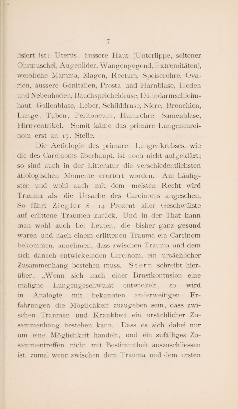 lisiert ist: Uterus, äussere Haut (Unterlippe, seltener Ohrmuschel, Augenlider, Wangengegend, Extremitäten), weibliche Mamma, Magen, Rectum, Speiseröhre, Ova¬ rien, äussere Genitalien, Prosta und Harnblase, Iloden und Nebenhoden, Bauchspeicheldrüse, Dünndarmschleim¬ haut, Gallenblase, Ucber, Schilddrüse, Niere, Bronchien, Lunge, Tuben, Peritoneum, Harnröhre, Scimenblase, Hirn Ventrikel. Somit käme das primäre Lungencarci- nom erst an 17. Stelle. Die Aetiologie des primären Lungenkrebses, wie die des Carcinoms überhaupt, ist noch nicht aufgeklärt; so sind auch in der Litteratur die verschiedentlichsten ätiologischen Momente erörtert worden. Am häufig¬ sten und wohl auch mit dem meisten Recht wird Trauma als die Ursache des Carcinoms angesehen. So führt Ziegler 8—14 Prozent aller Geschwülste auf erlittene Traumen zurück. Und in der That kann man wohl auch bei Leuten, die bisher ganz gesund waren und nach einem erlittenen Trauma ein Carcinom bekommen, annehmen, dass zwischen Trauma und dem sich danach entwickelnden Carcinom, ein ursächlicher Zusammenhang bestehen muss. Stern schreibt hier¬ über: „Wenn sich nach einer Brustkontusion eine maligne Lungengeschwulst entwickelt, so wird in Analogie mit bekannten anderweitigen Er¬ fahrungen die Möglichkeit zuzugeben sein, dass zwi¬ schen Traumen und Krankheit ein ursächlicher Zu¬ sammenhang bestehen kann. Dass es sich dabei nur um eine Möglichkeit handelt, und ein zufälliges Zu¬ sammentreffen nicht mit Bestimmtheit auszuschliessen ist, zumal wenn zwischen dem Trauma und dem ersten