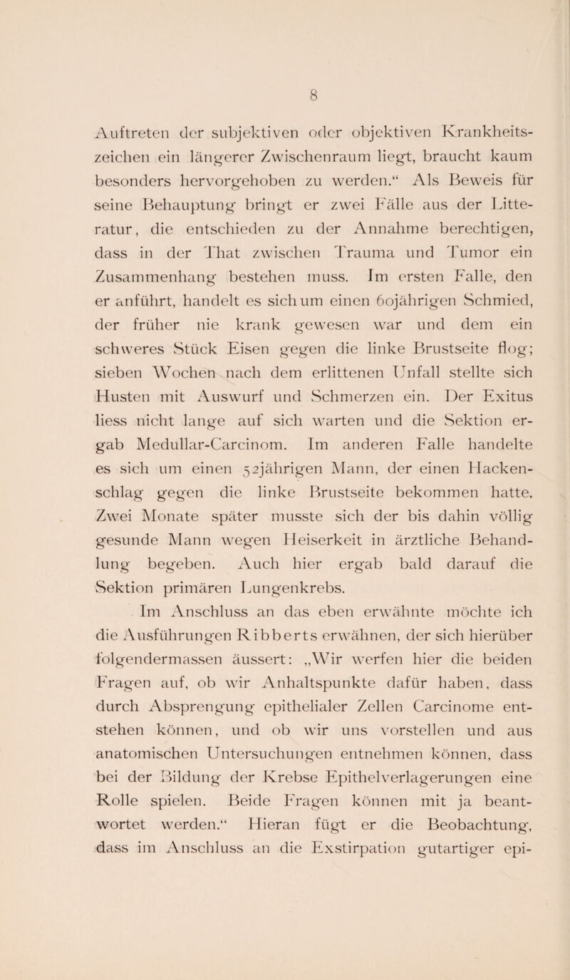 Auftreten der subjektiven oder objektiven Krankheits¬ zeichen ein längerer Zwischenraum liegt, braucht kaum besonders hervorgehoben zu werden.“ Als Beweis für seine Behauptung bringt er zwei Fälle aus der Litte- ratur, die entschieden zu der Annahme berechtigen, dass in der That zwischen Trauma und Tumor ein Zusammenhang bestehen muss. Im ersten Falle, den er anführt, handelt es sich um einen 60jährigen Schmied, der früher nie krank gewesen war und dem ein schweres Stück Eisen gegen die linke Brustseite flog; sieben Wochen nach dem erlittenen Unfall stellte sich Husten mit Auswurf und Schmerzen ein. Der Exitus liess nicht lange auf sich warten und die Sektion er¬ gab Medullar-Carcinom. Im anderen Falle handelte es sich um einen 52jährigen Mann, der einen Hacken¬ schlag gegen die linke Brustseite bekommen hatte. Zwei Monate später musste sich der bis dahin völlig gesunde Mann wegen Heiserkeit in ärztliche Behand¬ lung begeben. Auch hier ergab bald darauf die Sektion primären Lungenkrebs. Im Anschluss an das eben erwähnte möchte ich die Ausführungen Ribberts erwähnen, der sich hierüber fblgendermassen äussert: „Wir werfen hier die beiden Fragen auf, ob wir Anhaltspunkte dafür haben, dass durch Absprengung epithelialer Zellen Carcinome ent¬ stehen können, und ob wir uns vorstellen und aus anatomischen Untersuchungen entnehmen können, dass bei der Bildung der Krebse Epithel Verlagerungen eine Rolle spielen. Beide Fragen können mit ja beant¬ wortet werden.“ Hieran fügt er die Beobachtung-, dass im Anschluss an die Exstirpation gutartiger epi-