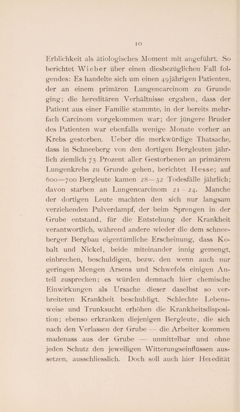 IO Erblichkeit als ätiologisches Moment mit angeführt. So berichtet Wieber über einen diesbezüglichen Fall fol¬ gendes: Es handelte sich um einen 49jährigen Patienten, der an einem primären Lungencarcinom zu Grunde ging; die hereditären Verhältnisse ergaben, dass der Patient aus einer Familie stammte, in der bereits mehr¬ fach Carcinom vorgekommen war; der jüngere Bruder des Patienten war ebenfalls wenige Monate vorher an Krebs gestorben. Ueber die merkwürdige Thatsache, dass in Schneeberg' von den dortigen Bergleuten jähr¬ lich ziemlich 75 Prozent aller Gestorbenen an primärem Lungenkrebs zu Grunde g'ehen, berichtet Hesse; auf 600—700 Bergleute kamen 28—32 Todesfälle jährlich; davon starben an Lungencarcinom 21 -24. Manche der dortigen Leute machten den sich nur langsam verziehenden Pulverdampf, der beim Sprengen in der Grube entstand, für die Entstehung der Krankheit verantwortlich, während andere wieder die dem schnee- berger Bergbau eigentümliche Erscheinung, dass Ko¬ balt und Nickel, beide miteinander innig gemengt, einbrechen, beschuldigen, bezw. den wenn auch nur geringen Mengen Arsens und Schwefels einigen An¬ teil zusprechen; es würden demnach hier chemische Einwirkungen als Ursache dieser daselbst so ver¬ breiteten Krankheit beschuldigt. Schlechte Lebens¬ weise und Trunksucht erhöhen die Krankheitsdisposi¬ tion; ebenso erkranken diejenigen Bergleute, die sich nach den Verlassen der Grube — die Arbeiter kommen madenass aus der Grube — unmittelbar und ohne jeden Schutz den jeweiligen Witterungseinflüssen aus¬ setzen, ausschliesslich. Doch soll auch hier Heiedität