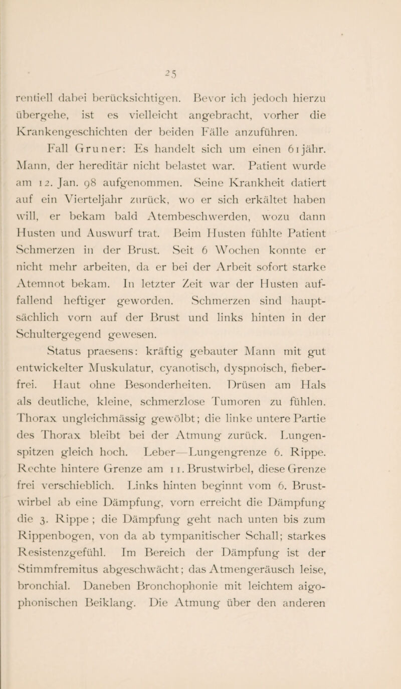 rentiell dabei berücksichtigen. Bevor ich jedoch hier/.u übergehe, ist es vielleicht angebracht, vorher die Krankengeschichten der beiden Fälle anzuführen. Fall Grüner: Es handelt sich um einen öijähr. Mann, der hereditär nicht belastet war. Patient wurde am 12. Jan. 98 aufgenommen. Seine Krankheit datiert auf ein Vierteljahr zurück, wo er sich erkältet haben will, er bekam bald Atembeschwerden, wozu dann FIusten und Auswurf trat. Beim Husten fühlte Patient Schmerzen in der Brust. Seit 6 Wochen konnte er nicht mehr arbeiten, da er bei der Arbeit sofort starke Atemnot bekam, ln letzter Zeit war der Husten auf¬ fallend heftiger geworden. Schmerzen sind haupt¬ sächlich vorn auf der Brust und links hinten in der Schultergegend gewesen. Status praesens: kräftig gebauter Mann mit gut entwickelter Muskulatur, cyanotisch, dyspnoisch, fieber¬ frei. Haut ohne Besonderheiten. Drüsen am Hals als deutliche, kleine, schmerzlose Tumoren zu fühlen. Thorax ungleichmässig gewölbt; die linke untere Partie des Thorax bleibt bei der Atmung zurück. Lungen¬ spitzen gleich hoch. Leber—Tungengrenze 6. Rippe. Rechte hintere Grenze am 11. Brustwirbel, diese Grenze frei verschieblich. Links hinten beginnt vom 6. Brust¬ wirbel ab eine Dämpfung, vorn erreicht die Dämpfung die 3. Rippe ; die Dämpfung geht nach unten bis zum Rippenbogen, von da ab tympanitischer Schall; starkes Resistenzgefühl. Im Bereich der Dämpfung ist der Stimmfremitus abgeschwächt; das Atmengeräusch leise, bronchial. Daneben Bronchophonie mit leichtem aigo- phonischen Beiklang. Die Atmung über den anderen