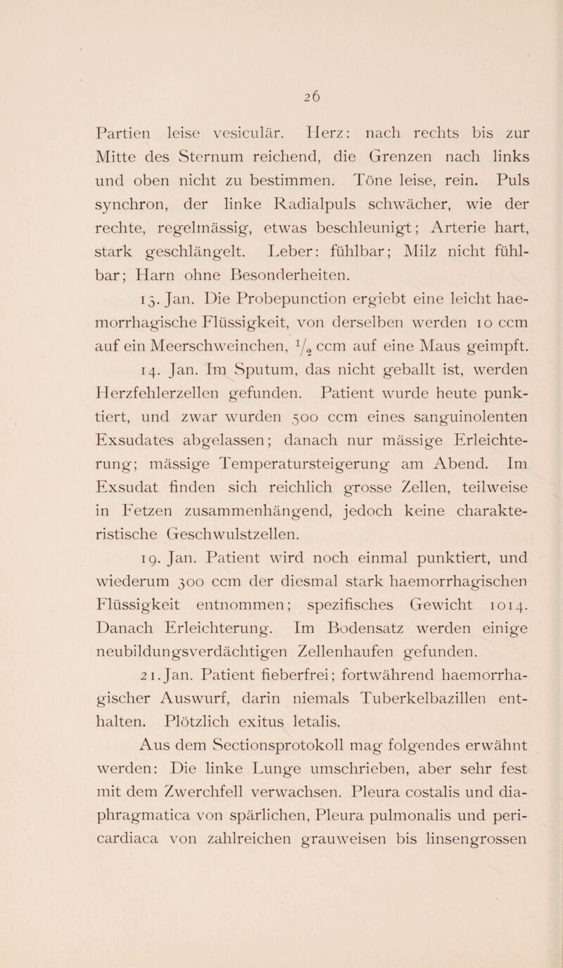 Partien leise vesiculär. Herz: nach rechts bis zur Mitte des Sternum reichend, die Grenzen nach links und oben nicht zu bestimmen. Töne leise, rein. Puls synchron, der linke Radialpuls schwächer, wie der rechte, regelmässig, etwas beschleunigt; Arterie hart, stark geschlängelt. Leber: fühlbar; Milz nicht fühl¬ bar; Harn ohne Besonderheiten. 15. Jan. Die Probepunction ergiebt eine leicht hae- morrhagische Flüssigkeit, von derselben werden 10 ccm auf ein Meerschweinchen, 1/2 ccm auf eine Maus geimpft. 14. Jan. Im Sputum, das nicht geballt ist, werden Herzfehlerzellen gefunden. Patient wurde heute punk¬ tiert, und zwar wurden 500 ccm eines sanguinolenten Exsudates abgelassen; danach nur mässige Erleichte¬ rung; mässige Temperatursteigerung am Abend. Im Exsudat finden sich reichlich grosse Zellen, teilweise in Fetzen zusammenhängend, jedoch keine charakte¬ ristische Geschwulstzellen. 19. Jan. Patient wird noch einmal punktiert, und wiederum 300 ccm der diesmal stark haemorrhagischen Flüssigkeit entnommen; spezifisches Gewicht 1014. Danach Erleichterung. Im Bodensatz werden einige neubildungsverdächtigen Zellenhaufen gefunden. 21.Jan. Patient fieberfrei; fortwährend haemorrha- gischer Auswurf, darin niemals Tuberkelbazillen ent¬ halten. Plötzlich exitus letalis. Aus dem Sectionsprotokoll mag folgendes erwähnt werden: Die linke Lunge umschrieben, aber sehr fest mit dem Zwerchfell verwachsen. Pleura costalis und dia- phragmatica von spärlichen, Pleura pulmonalis und peri- cardiaca von zahlreichen grauweisen bis linsengrossen