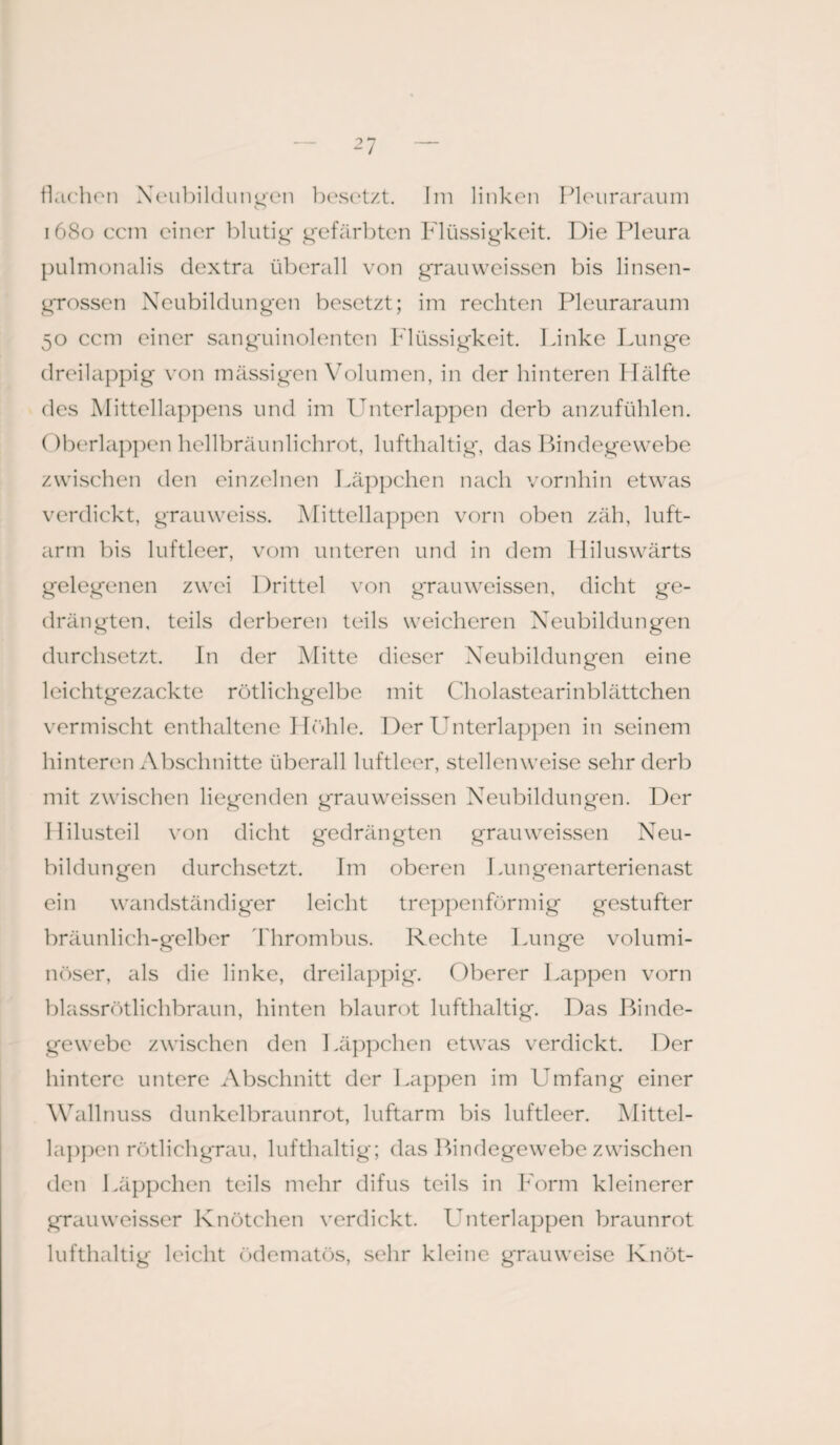 flachen Neubildungen besetzt. Im linken Pleuraraum o 1680 ccm einer blutig gefärbten Flüssigkeit. Die Pleura pulmonalis dextra überall von grauweissen bis linsen¬ grossen Neubildungen besetzt; im rechten Pleuraraum 50 ccm einer sanguinolenten Flüssigkeit. Linke Lunge dreilappig von massigen Volumen, in der hinteren Hälfte des Mittellappens und im Unterlappen derb anzufühlen. Oberlappen hellbräunlichrot, lufthaltig, das Bindegewebe zwischen den einzelnen Läppchen nach vornhin etwas verdickt, grauweiss. Mittellappen vorn oben zäh, luft¬ arm bis luftleer, vom unteren und in dem Hiluswärts gelegenen zwei Drittel von grauweissen, dicht ge¬ drängten. teils derberen teils weicheren Neubildungen durchsetzt. In der Mitte dieser Neubildungen eine leichtgezackte rötlichgelbe mit Cholastearinblättchen vermischt enthaltene Höhle. Der Unterlappen in seinem hinteren Abschnitte überall luftleer, stellenweise sehr derb mit zwischen liegenden grauweissen Neubildungen. Der Ililusteil von dicht gedrängten grauweissen Neu¬ bildungen durchsetzt. Im oberen Lungenarterienast ein wandständiger leicht treppenförmig gestufter bräunlich-gelber Thrombus. Rechte Lunge volumi¬ nöser, als die linke, dreilappig. Oberer Lappen vorn blassrötlichbraun, hinten blaurot lufthaltig. Das Binde¬ gewebe zwischen den 1 .äppchen etwas verdickt. Der hintere untere Abschnitt der Lappen im Umfang einer Wallnuss dunkelbraunrot, luftarm bis luftleer. Mittel¬ lappen rötlichgrau, lufthaltig; das Bindegewebe zwischen den Läppchen teils mehr difus teils in Form kleinerer grauweisser Knötchen verdickt. Unterlappen braunrot lufthaltig leicht ödematös, sehr kleine grauweise Knöt-