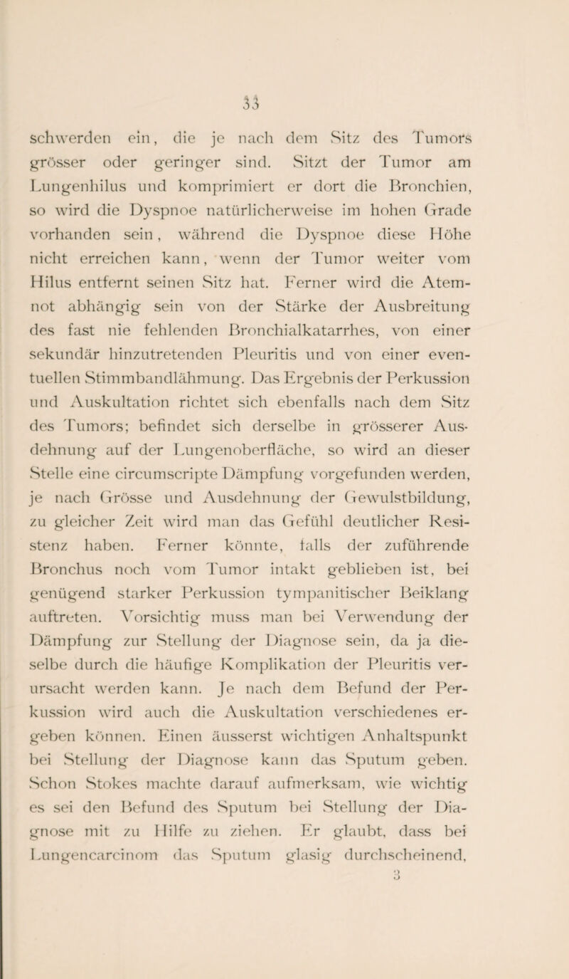 schwerden ein, die je nach dem Sitz des Tumors grösser oder geringer sind. Sitzt der Tumor am Lungenhilus und komprimiert er dort die Bronchien, so wird die Dyspnoe natürlicherweise im hohen Grade vorhanden sein, während die Dyspnoe diese Höhe nicht erreichen kann, wenn der Tumor weiter vom Hilus entfernt seinen Sitz hat. Ferner wird die Atem¬ not abhängig sein von der wStärke der Ausbreitung des fast nie fehlenden Bronchialkatarrhes, von einer sekundär hinzutretenden Pleuritis und von einer even¬ tuellen Stimmbandlähmung. Das Ergebnis der Perkussion und Auskultation richtet sich ebenfalls nach dem Sitz des Tumors; befindet sich derselbe in grösserer Aus¬ dehnung auf der Lungenoberfläche, so wird an dieser Stelle eine circumscripte Dämpfung vorgefunden werden, je nach Grösse und Ausdehnung der Gewulstbildung, zu gleicher Zeit wird man das Gefühl deutlicher Resi¬ stenz haben. Ferner könnte, falls der zuführende Bronchus noch vom rumor intakt geblieben ist, bei genügend starker Perkussion tympanitischer Beiklang auftreten. Vorsichtig muss man bei Verwendung der Dämpfung zur Stellung der Diagnose sein, da ja die¬ selbe durch die häufige Komplikation der Pleuritis ver¬ ursacht werden kann. Je nach dem Befund der Per¬ kussion wird auch die Auskultation verschiedenes er¬ geben können. Einen äusserst wichtigen Anhaltspunkt bei Stellung der Diagnose kann das Sputum geben. Schon Stokes machte darauf aufmerksam, wie wichtig es sei den Befund des Sputum bei Stellung der Dia¬ gnose mit zu Hilfe zu ziehen. Er glaubt, dass bei Lungencarcinom das Sputum glasig durchscheinend, •) ö