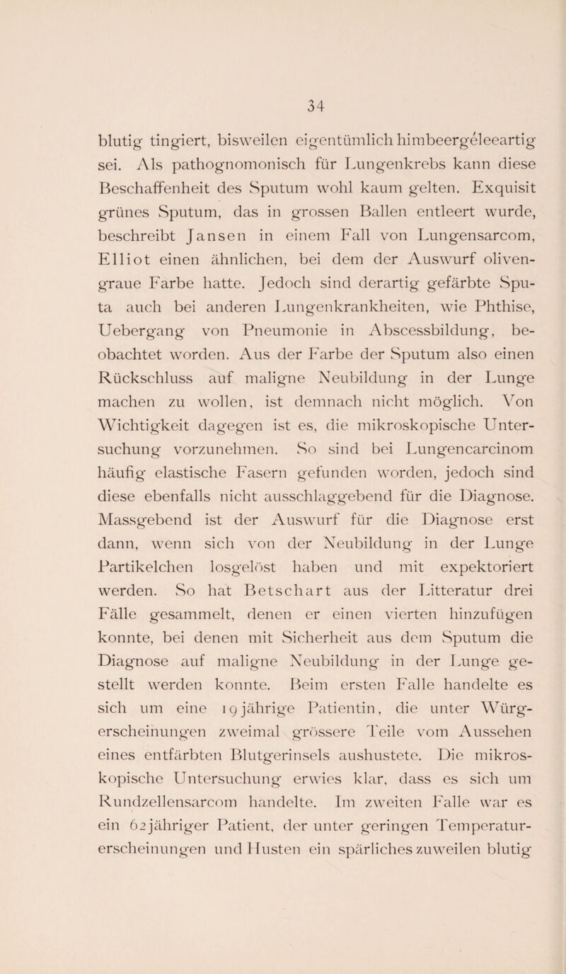 blutig tingiert, bisweilen eigentümlich himbeergeleeartig sei. Als pathognomonisch für Lungenkrebs kann diese Beschaffenheit des Sputum wohl kaum gelten. Exquisit grünes Sputum, das in grossen Ballen entleert wurde, beschreibt Jansen in einem Fall von Lungensarcom, Elliot einen ähnlichen, bei dem der Auswurf oliven¬ graue Farbe hatte. Jedoch sind derartig gefärbte wSpu- ta auch bei anderen Lungenkrankheiten, wie Phthise, Uebergang von Pneumonie in Abscessbildung, be¬ obachtet worden. Aus der Farbe der Sputum also einen Rückschluss auf maligne Neubildung in der Lunge machen zu wollen, ist demnach nicht möglich. Von Wichtigkeit dageg'en ist es, die mikroskopische Unter¬ suchung vorzunehmen. So sind bei Lungencarcinom häufig* elastische Fasern gefunden worden, jedoch sind diese ebenfalls nicht ausschlaggebend für die Diagnose. Massgebend ist der Auswurf für die Diagnose erst dann, wenn sich von der Neubildung in der Lung*e Partikelchen losgelöst haben und mit expektoriert werden. So hat Betschart aus der Litteratur drei Fälle gesammelt, denen er einen vierten hinzufügen konnte, bei denen mit Sicherheit aus dem Sputum die Diagnose auf maligne Neubildung in der Lunge ge¬ stellt werden konnte. Beim ersten Falle handelte es sich um eine igjährige Patientin, die unter Würg- erscheinung*en zweimal grössere Teile vom Aussehen eines entfärbten Blutg*erinsels aushustete. Die mikros¬ kopische Untersuchung erwies klar, dass es sich um Rundzellensarcom handelte. Im zweiten Falle war es ein 62jähriger Patient, der unter geringen Temperatur¬ erscheinungen und Husten ein spärliches zuweilen blutig