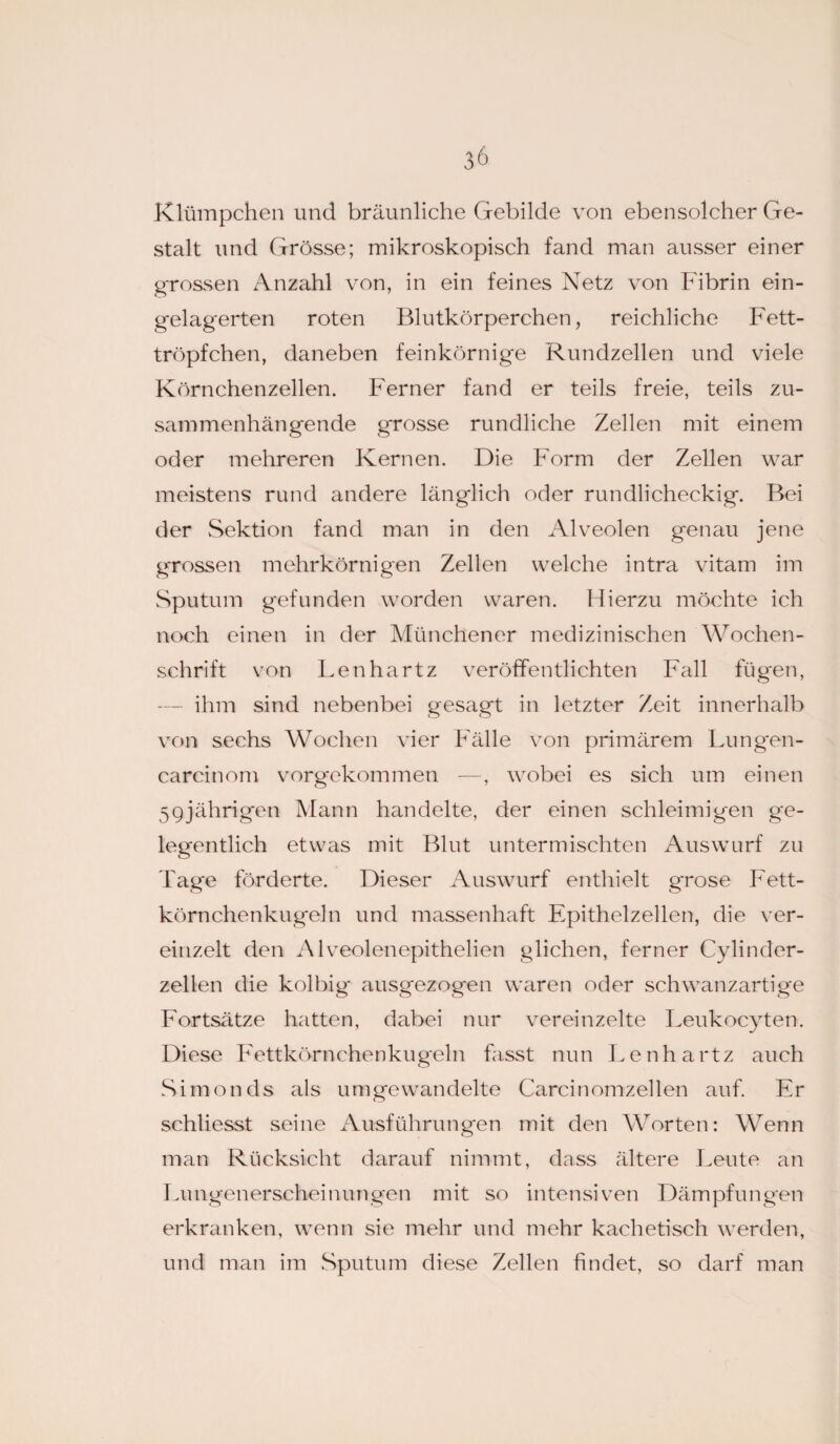 Klümpchen und bräunliche Gebilde von ebensolcher Ge¬ stalt und Grösse; mikroskopisch fand man ausser einer grossen Anzahl von, in ein feines Netz von Fibrin ein- gelag'erten roten Blutkörperchen, reichliche Fett¬ tröpfchen, daneben feinkörnige Rundzellen und viele Körnchenzellen. Ferner fand er teils freie, teils zu¬ sammenhängende grosse rundliche Zellen mit einem oder mehreren Kernen. Die Form der Zellen war meistens rund andere länglich oder rundlicheckig. Bei der Sektion fand man in den Alveolen genau jene grossen mehrkörnigen Zellen welche intra vitam im Sputum gefunden worden waren. Hierzu möchte ich noch einen in der Münchener medizinischen Wochen¬ schrift von Lenhartz veröffentlichten Fall füg'en, ihm sind nebenbei gesagt in letzter Zeit innerhalb von sechs Wochen vier Fälle von primärem Lungen- carcinom vorgekommen —, wobei es sich um einen 59jährigen Mann handelte, der einen schleimigen ge¬ legentlich etwas mit Blut untermischten Auswurf zu Tage förderte. Dieser Auswurf enthielt grose Fett¬ körnchenkugeln und massenhaft Epithelzellen, die ver¬ einzelt den Alveolenepithelien glichen, ferner Cylinder- zellen die kolbig* ausgezogen waren oder schwanzartige Fortsätze hatten, dabei nur vereinzelte Leukocyten. Diese Fettkörnchenkugeln hisst nun Lenhartz auch Simonds als umgewandelte Carcinomzellen auf. Er schliesst seine Ausführungen mit den Worten: Wenn man Rücksicht darauf nimmt, dass ältere Leute an Lungenerscheinungen mit so intensiven Dämpfungen erkranken, wenn sie mehr und mehr kachetisch werden, und man im Sputum diese Zellen findet, so darf man