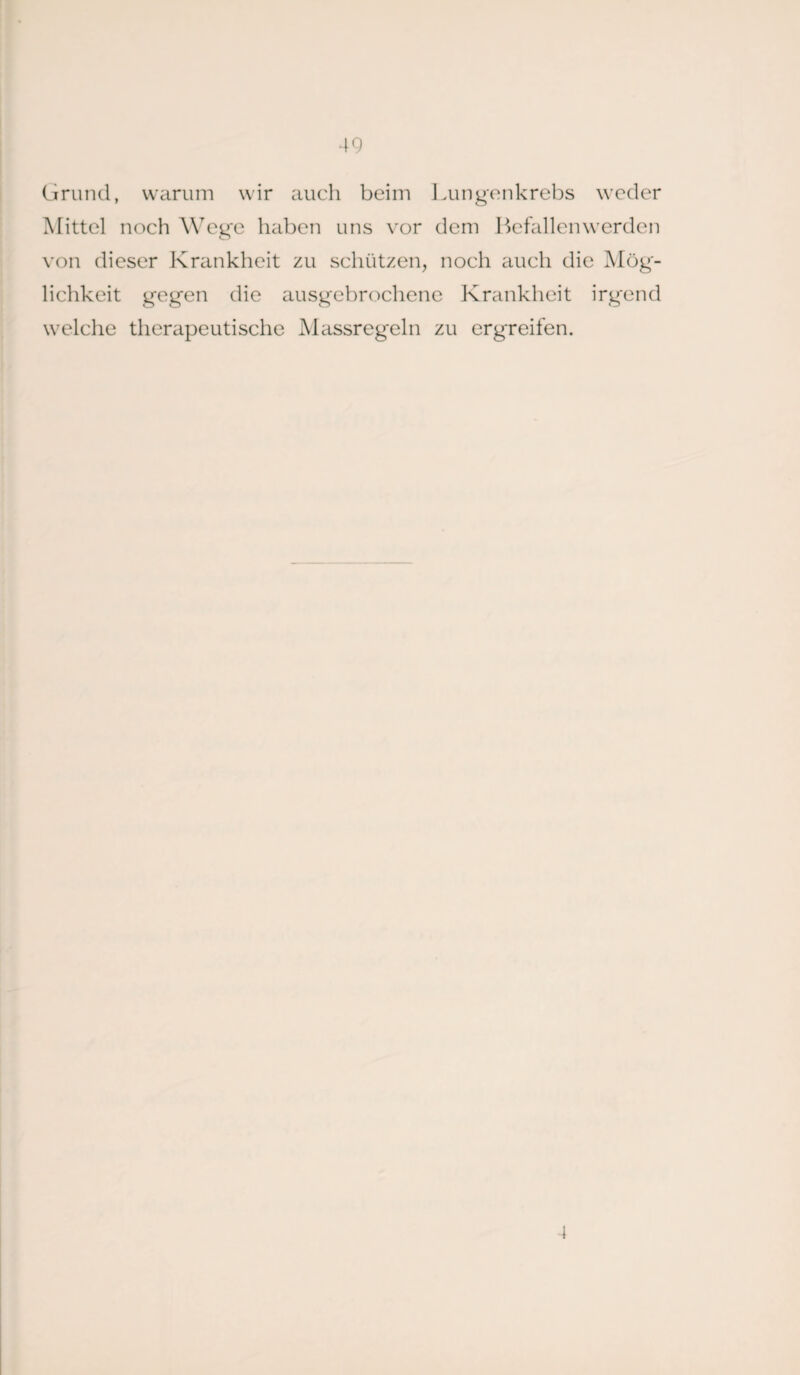 Grund, warum wir auch beim Lungenkrebs weder Mittel noch Wege haben uns vor dem Befallen werden von dieser Krankheit zu schützen, noch auch die Mög- lichkeit gegen die ausgebrochene Krankheit irgend welche therapeutische Massregeln zu ergreifen. 4