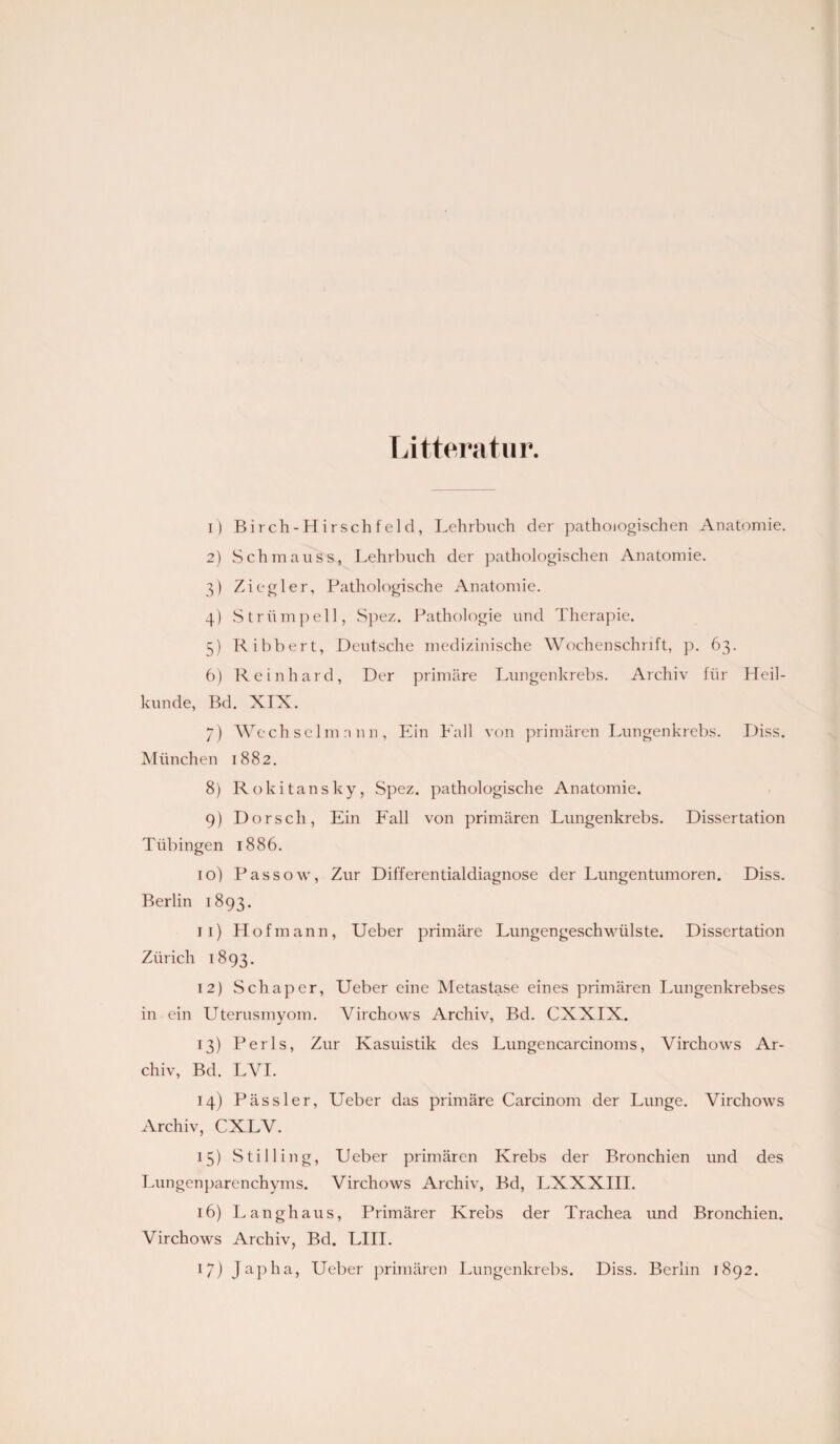 Litteratur. 1) Birch-Hirschfeld, Lehrbuch der pathologischen Anatomie. 2) Schmauss, Lehrbuch der pathologischen Anatomie. 3) Ziegler, Pathologische Anatomie. 4) Strümpell, Spez. Pathologie und Therapie. 5) Ribbert, Deutsche medizinische Wochenschrift, p. 63. 6) Reinhard, Der primäre Lungenkrebs. Archiv für Heil¬ kunde, Bd. XIX. 7) Wechselmann, Ein Fall von primären Lungenkrebs. Diss. München 1882. 8) Rokitansky, Spez. pathologische Anatomie. 9) Dorsch, Ein Fall von primären Lungenkrebs. Dissertation Tübingen 1886. 10) Passow, Zur Differentialdiagnose der Lungentumoren. Diss. Berlin 1893. 11) Hofmann, Ueber primäre Lungengeschwülste. Dissertation Zürich 1893. 12) Schaper, Ueber eine Metastase eines primären Lungenkrebses in ein Uterusmyom. Virchows Archiv, Bd. CXXIX. 13) Perls, Zur Kasuistik des Lungencarcinoms, Virchows Ar¬ chiv, Bd. LVI. 14) Pässler, Ueber das primäre Carcinom der Lunge. Virchows Archiv, CXLV. 15) Still in g, Ueber primären Krebs der Bronchien und des Lungenparenchyms. Virchows Archiv, Bd, LXXXIII. 16) Langhaus, Primärer Krebs der Trachea und Bronchien. Virchows Archiv, Bd. LIII.