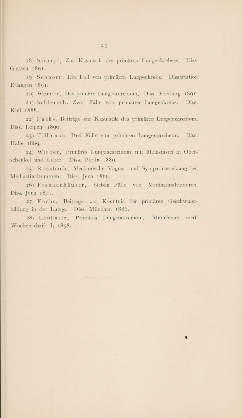 Giessen 1891. 19) Schnorr, Ein Fall von primären Lungenkrebs. Dissertation Erlangen 1891. 20) Werner, Das primäre Lungencarcinom. Diss. Freiburg 1891. 21) Schlereth, Zwei Fälle von primären Lungenkrebs. Diss. Kiel 1888. 22) Fuchs, Beiträge zur Kasuistik des primären Lungencarcinom. Diss. Leipzig 1890. 23) Tillmann, Drei Fälle von primären Lungencarcinom. Diss. Halle 1889. 24) Wieber, Primäres Lungencarcinom mit Metastasen in Ober¬ schenkel und Leber. Diss. Berlin 1889. 25) Rossbach, Mechanische Vagus- und Sympaticusreizung bei Mediastinaltumoren. Diss. Jena 1869. 26) Frankenhäuser, Sieben Fälle von Mediastinaltumoren. Diss. Jena 1891. 27) Fuchs, Beiträge zur Kenntnis der primären Geschwulst¬ bildung in der Lunge. Diss. München 1886. 28) Lenhartz, Primäres Lungencarcinom. Münchener med. Wochenschrift I, 1898.