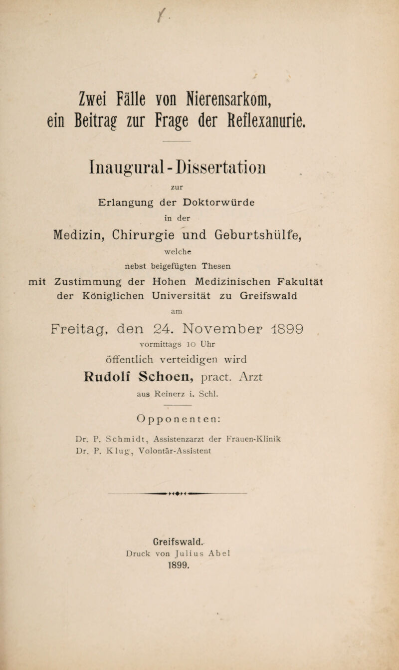 Zwei Fälle von Nierensarkom, ein Beitrag- zur Frage der Reflexanurie. Inaugural - Dissertation zur Erlangung der Doktorwürde in der Medizin, Chirurgie und Geburtshülfe, welche nebst beigefügten Thesen mit Zustimmung der Hohen Medizinischen Fakultät der Königlichen Universität zu Greifswald am Freitag, den 24. November 1899 vormittags JO Uhr öffentlich verteidigen wird Rudolf Schoen, pract. Arzt aus Reinerz i. Schl. I Opponenten: Dr. P. Schmidt, Assistenzarzt der Frauen-Klinik Dr. P. Klug, Volontär-Assistent Greifswald. Druck von Julius Abel 1899.