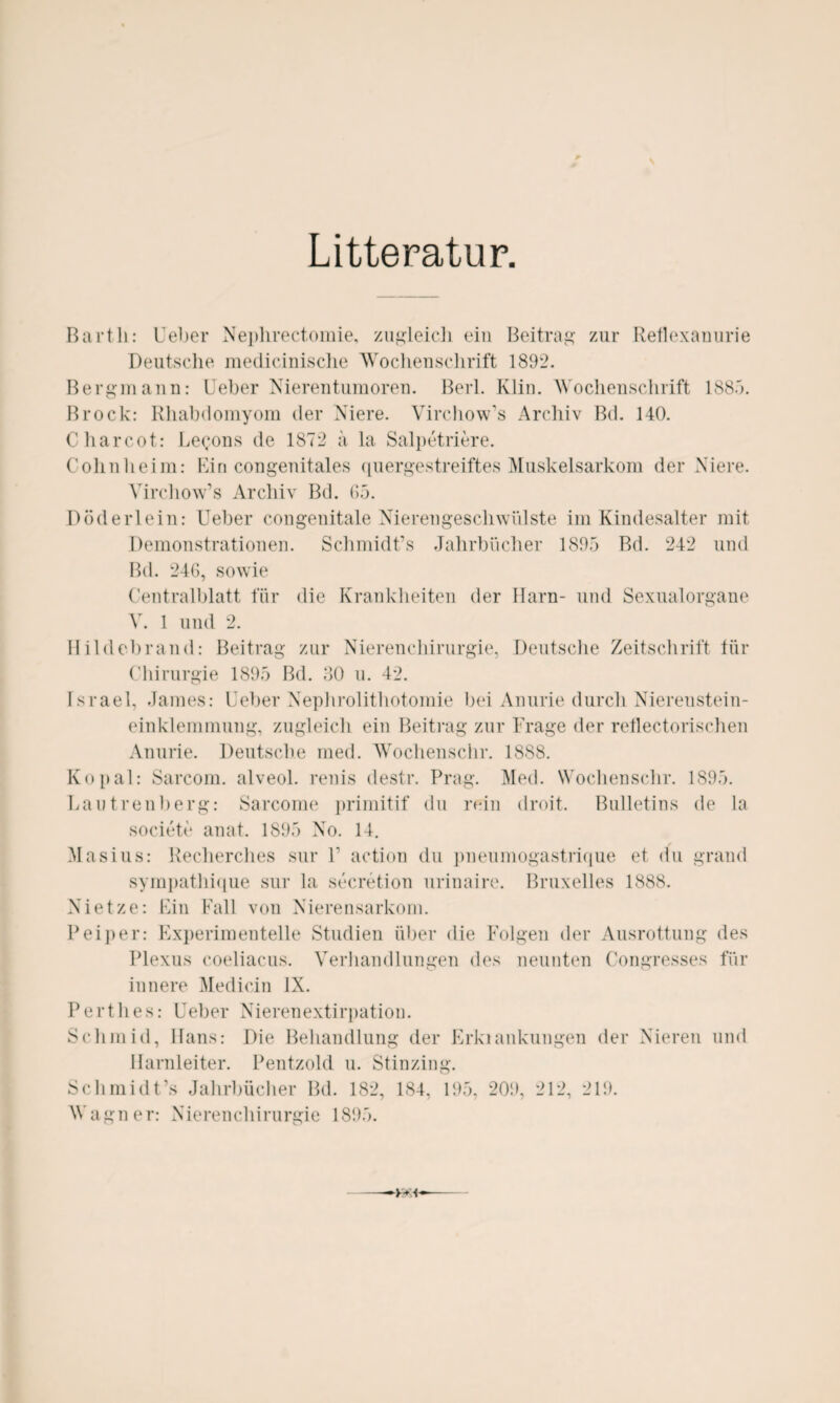 Litteratur, Barth: Ueber Nephrectomie, zugleich ein Beitrag zur Reflexanurie Deutsche medicinische Wochenschrift 1892. Bergmann: Ueber Nierentumoren. Berl. Klin. Wochenschrift 1885. Brock: Rhabdomyom der Niere. Virchow’s Archiv Bd. 140. Charcot: Le<;ons de 1872 ä la Salpetriere. Cohnheim: Bin congenitales quergestreiftes Muskelsarkom der Niere. Virchow’s Archiv Bd. 65. Döderlein: Ueber congenitale Nierengeschwülste im Kindesalter mit Demonstrationen. Schmidt’s Jahrbücher 1895 Bd. 242 und Bd. 246, sowie Centralblatt für die Krankheiten der Harn- und Sexualorgane V. 1 und 2. Hildebrand: Beitrag zur Nierenchirurgie, Deutsche Zeitschrift für Chirurgie 1895 Bd. 30 u. 42. Israel, James: Ueber Nephrolithotomie bei Anurie durch Nierenstein¬ einklemmung, zugleich ein Beitrag zur Frage der rcflectorischen Anurie. Deutsche med. Woclienschr. 1888. Ko pal: Sarcom. alveol. renis destr. Prag. Med. Woclienschr. 1895. Lautrenberg: Sarcome primitif du rein droit. Bulletins de la societe anat. 1895 No. 14. Mas ins: Recherches sur V action du pneumogastrique et du grand sympathique sur la secretion urinaire. Bruxelles 1888. Nietze: Ein Fall von Nierensarkom. Peiper: Experimentelle Studien über die Folgen der Ausrottung des Plexus coeliacus. Verhandlungen des neunten Congresses für innere Medicin IX. Perthes: Ueber Nierenextirpatiou. Schmid, Hans: Die Behandlung der Erkiankungen der Nieren und Harnleiter. Pentzold u. Stinzing. Schmidt’s Jahrbücher Bd. 182, 184, 195, 209, 212, 219. Warner: Xierenchirunrie 1895.