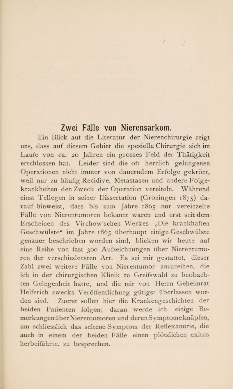 Ein Blick auf die Literatur der Nierenchirurgie zeigt uns, dass auf diesem Gebiet die spezielle Chirurgie sich im Laufe von ca. 20 Jahren ein grosses Feld der Thätigkeit erschlossen hat. Leider sind die oft herrlich gelungenen Operationen nicht immer von dauerndem Erfolge gekrönt, weil nur zu häufig Recidive, Metastasen und andere Folge¬ krankheiten den Zweck der Operation vereiteln. Während einst Tellegen in seiner Dissertation (Groningen 1875) da¬ rauf hinweist, dass bis zum Jahre 1865 nur vereinzelte Fälle von Nierentumoren bekannt waren und erst seit dem Erscheinen des Virchow’schen Werkes „Die krankhaften Geschwülste“ im Jahre 1865 überhaupt einige Geschwülste genauer beschrieben worden sind, blicken wir heute auf eine Reihe von fast 300 Aufzeichnungen über Nierentumo¬ ren der verschiedensten Art. Es sei mir gestattet, dieser Zahl zwei weitere Fälle von Nierentumor anzureihen, die ich in der chirurgischen Klinik zu Greifswald zu beobach¬ ten Gelegenheit hatte, und die mir von Herrn Geheimrat Helferich zwecks Veröffentlichung gütigst überlassen wor¬ den sind. Zuerst sollen hier die Krankengeschichten der beiden Patienten folgen; daran werde ich einige Be¬ merkungen über Nierentumoren und derenSymptomeknüpfen, um schliesslich das seltene Symptom der Reflexanurie, die auch in einem der beiden Fälle einen plötzlichen exitus herbeiführte, zu besprechen.