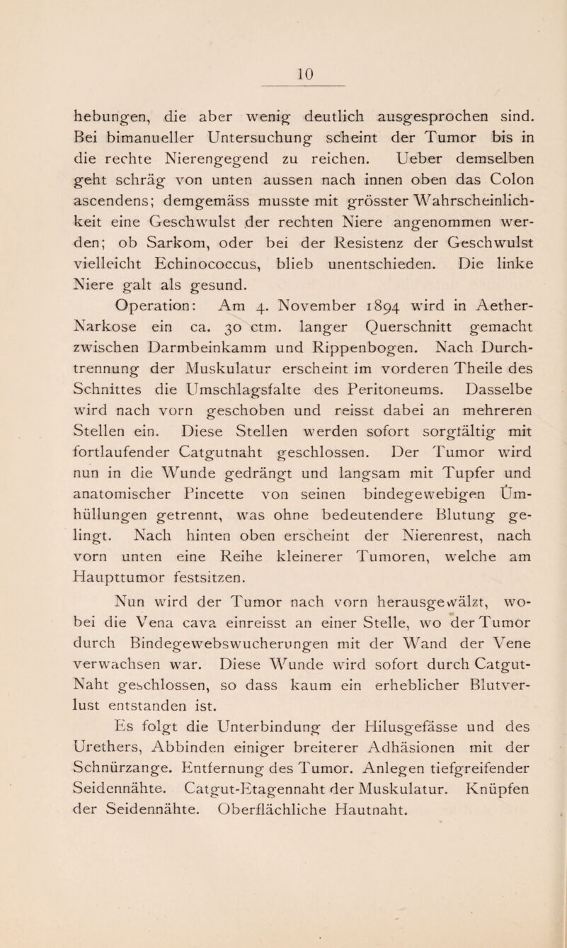 hebungen, die aber wenig deutlich ausgesprochen sind. Bei bimanueller Untersuchung scheint der Tumor bis in die rechte Nierengegend zu reichen. Leber demselben geht schräg von unten aussen nach innen oben das Colon ascendens; demgemäss musste mit grösster Wahrscheinlich¬ keit eine Geschwulst der rechten Niere angenommen wer¬ den; ob Sarkom, oder bei der Resistenz der Geschwulst vielleicht Echinococcus, blieb unentschieden. Die linke Niere galt als gesund. Operation: Am 4. November 1894 wird in Aether- Narkose ein ca. 30 ctm. langer Querschnitt gemacht zwischen Darmbeinkamm und Rippenbogen. Nach Durch¬ trennung der Muskulatur erscheint im vorderen Theile des Schnittes die Umschlagsfalte des Peritoneums. Dasselbe wird nach vorn geschoben und reisst dabei an mehreren Stellen ein. Diese Stellen werden sofort sorgfältig mit fortlaufender Catgutnaht geschlossen. Der Tumor wird nun in die Wunde gedrängt und langsam mit Tupfer und anatomischer Pincette von seinen bindegewebigen Um¬ hüllungen getrennt, was ohne bedeutendere Blutung ge¬ lingt. Nach hinten oben erscheint der Nierenrest, nach vorn unten eine Reihe kleinerer Tumoren, welche am Haupttumor festsitzen. Nun wird der Tumor nach vorn herausgevvälzt, wo¬ bei die Vena cava einreisst an einer Stelle, wo der Tumor durch Bindegewebswucherungen mit der Wand der Vene verwachsen war. Diese Wunde wird sofort durch Catgut- Naht geschlossen, so dass kaum ein erheblicher Blutver¬ lust entstanden ist. Es folgt die Unterbindung der Plilusgefässe und des Urethers, Abbinden einiger breiterer Adhäsionen mit der Schnürzange. Entfernung des Tumor. Anlegen tiefgreifender Seidennähte. Catgut-Etagennaht der Muskulatur. Knüpfen der Seidennähte. Oberflächliche Hautnaht.