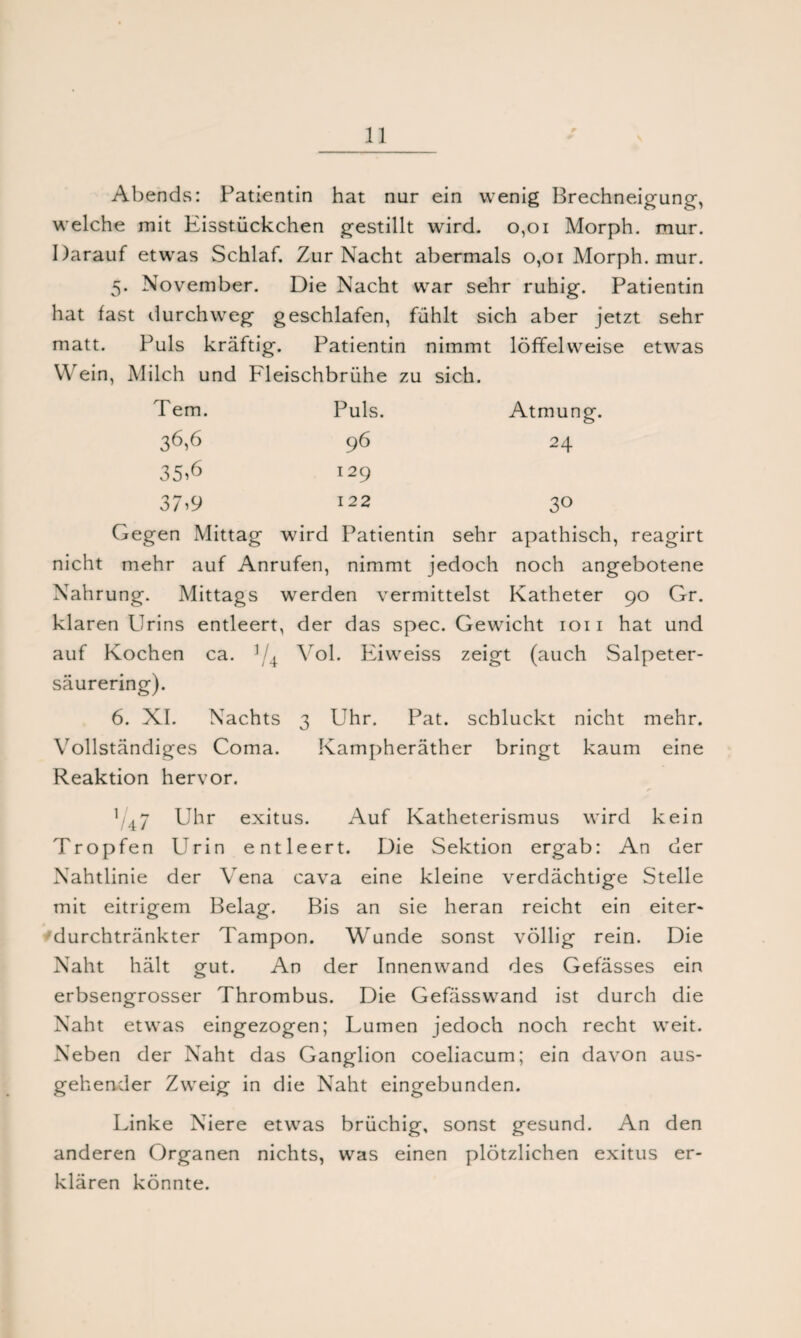 Abends: Patientin hat nur ein wenig Brechneigung, welche mit Eisstückchen gestillt wird. 0,01 Morph, mur. Darauf etwas Schlaf. Zur Nacht abermals 0,01 Morph, mur. 5. November. Die Nacht war sehr ruhig. Patientin hat fast durchweg geschlafen, fühlt sich aber jetzt sehr matt. Puls kräftig. Patientin nimmt löffelweise etwas Wein, Milch und Fleischbrühe zu sich. Tem. Puls. Atmung 36,6 96 24 35>6 129 37i 9 122 3° Gegen Mittag wird Patientin sehr apathisch, reagirt nicht mehr auf Anrufen, nimmt jedoch noch angebotene Nahrung. Mittags werden vermittelst Katheter 90 Gr. klaren Urins entleert, der das spec. Gewicht 1011 hat und auf Kochen ca. 1 4 Yol. Eiweiss zeigt (auch Salpeter¬ säurering). 6. XI. Nachts 3 Uhr. Pat. schluckt nicht mehr. Vollständiges Coma. Kampheräther bringt kaum eine Reaktion hervor. 1/47 Uhr exitus. Auf Katheterismus wird kein Tropfen Urin entleert. Die Sektion ergab: An der Nahtlinie der Vena cava eine kleine verdächtige Stelle mit eitrigem Belag. Bis an sie heran reicht ein eiter> durchtränkter Tampon. Wunde sonst völlig rein. Die Naht hält gut. An der Innenwand des Gefässes ein erbsengrosser Thrombus. Die Gefässwand ist durch die Naht etwas eingezogen; Lumen jedoch noch recht weit. Neben der Naht das Ganglion coeliacum; ein davon aus¬ gehender Zweig in die Naht eingebunden. Linke Niere etwas brüchig, sonst gesund. An den anderen Organen nichts, was einen plötzlichen exitus er¬ klären könnte.