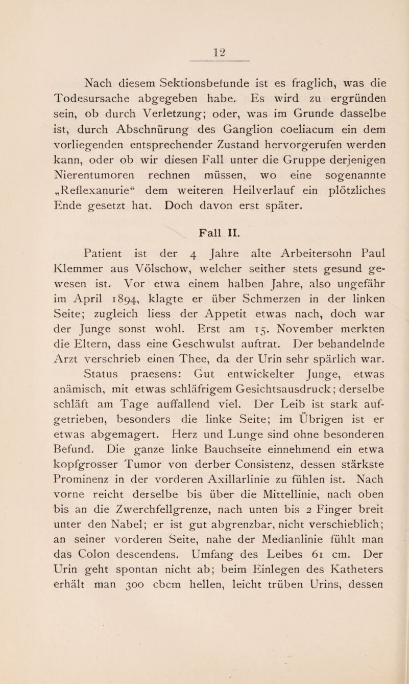 Nach diesem Sektionsbetunde ist es fraglich, was die Todesursache abgegeben habe. Es wird zu ergründen sein, ob durch Verletzung; oder, was im Grunde dasselbe ist, durch Abschnürung des Ganglion coeliacum ein dem vorliegenden entsprechender Zustand hervorgerufen werden kann, oder ob wir diesen Fall unter die Gruppe derjenigen Nierentumoren rechnen müssen, wo eine sogenannte „Reflexanurie“ dem weiteren Heilverlauf ein plötzliches Ende gesetzt hat. Doch davon erst später. Fall II. Patient ist der 4 Jahre alte Arbeitersohn Paul Klemmer aus Völschow, welcher seither stets gesund ge¬ wesen ist. Vor etwa einem halben Jahre, also ungefähr im April 1894, klagte er über Schmerzen in der linken Seite; zugleich liess der Appetit etwas nach, doch war der Junge sonst wohl. Erst am 15. November merkten die Eltern, dass eine Geschwulst auftrat. Der behandelnde Arzt verschrieb einen Thee, da der Urin sehr spärlich war. Status praesens: Gut entwickelter Junge, etwas anämisch, mit etwas schläfrigem Gesichtsausdruck; derselbe schläft am Tage auffallend viel. Der Leib ist stark auf- •• getrieben, besonders die linke Seite; im Übrigen ist er etwas abgemagert. Herz und Lunge sind ohne besonderen Befund. Die ganze linke Bauchseite einnehmend ein etwa kopfgrosser Tumor von derber Consistenz, dessen stärkste Prominenz in der vorderen Axillarlinie zu fühlen ist. Nach vorne reicht derselbe bis über die Mittellinie, nach oben bis an die Zwerchfellgrenze, nach unten bis 2 Finger breit unter den Nabel; er ist gut abgrenzbar, nicht verschieblich; an seiner vorderen Seite, nahe der Medianlinie fühlt man das Colon descendens. Umfang des Leibes 61 cm. Der Urin geht spontan nicht ab; beim Einlegen des Katheters erhält man 300 cbcm hellen, leicht trüben Urins, dessen
