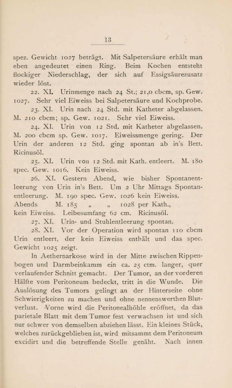 spez. Gewicht 1027 beträgt. Mit Salpetersäure erhält man eben angedeutet einen Ring. Beim Kochen entsteht flockiger Niederschlag, der sich auf Essigsäurezusatz wieder löst. 22. XI. Urinmenge nach 24 St.; 21,0 cbcm, sp. Gew. 1027. Sehr viel Eiweiss bei Salpetersäure und Kochprobe. 23. XI. Urin nach 24 Std. mit Katheter abgelassen. M. 210 cbcm; sp. Gew. 1021. Sehr viel Eiweiss. 24. XI. Urin von 12 Std. mit Katheter abgelassen. M. 200 cbcm sp. Gew. 1017. Eiweissmenge gering. Der Urin der anderen 12 Std. ging spontan ab in’s Bett. Ricinusöl. 25. XI. Urin von 12 Std. mit Kath. entleert. M. 180 spec. Gew. 1016. Kein Eiweiss. 26. XI. Gestern Abend, wie bisher Spontanent¬ leerung von Urin in’s Bett. Um 2 Uhr Mittags Spontan¬ entleerung. M. 190 spec. Gew. 1026 kein Eiweiss. Abends M. 185 „ „ 1028 per Kath., kein Eiweiss. Leibesumfang 62 cm. Ricinusöl. 27. XI. Urin- und Stuhlentleerung spontan. 28. XI. Vor der Operation wird spontan 110 cbcm Urin entleert, der kein Eiweiss enthält und das spec. Gewicht 1025 zeigt. In Aethernarkose wird in der Mitte zwischen Rippen¬ bogen und Darmbeinkamm ein ca. 25 ctm. langer, quer verlaufender Schnitt gemacht. Der Tumor, an der vorderen Hälfte vom Peritoneum bedeckt, tritt in die Wunde. Die Auslösung des Tumors gelingt an der Hinterseite ohne Schwierigkeiten zu machen und ohne nennenswerthen Blut¬ verlust. Vorne wird die Peritonealhöhle eröffnet, da das parietale Blatt mit dem Tumor fest verwachsen ist und sich nur schwer von demselben abziehen lässt. Ein kleines Stück, welches zurückgeblieben ist, wird mitsammt dem Peritoneum excidirt und die betreffende Stelle genäht. Nach innen