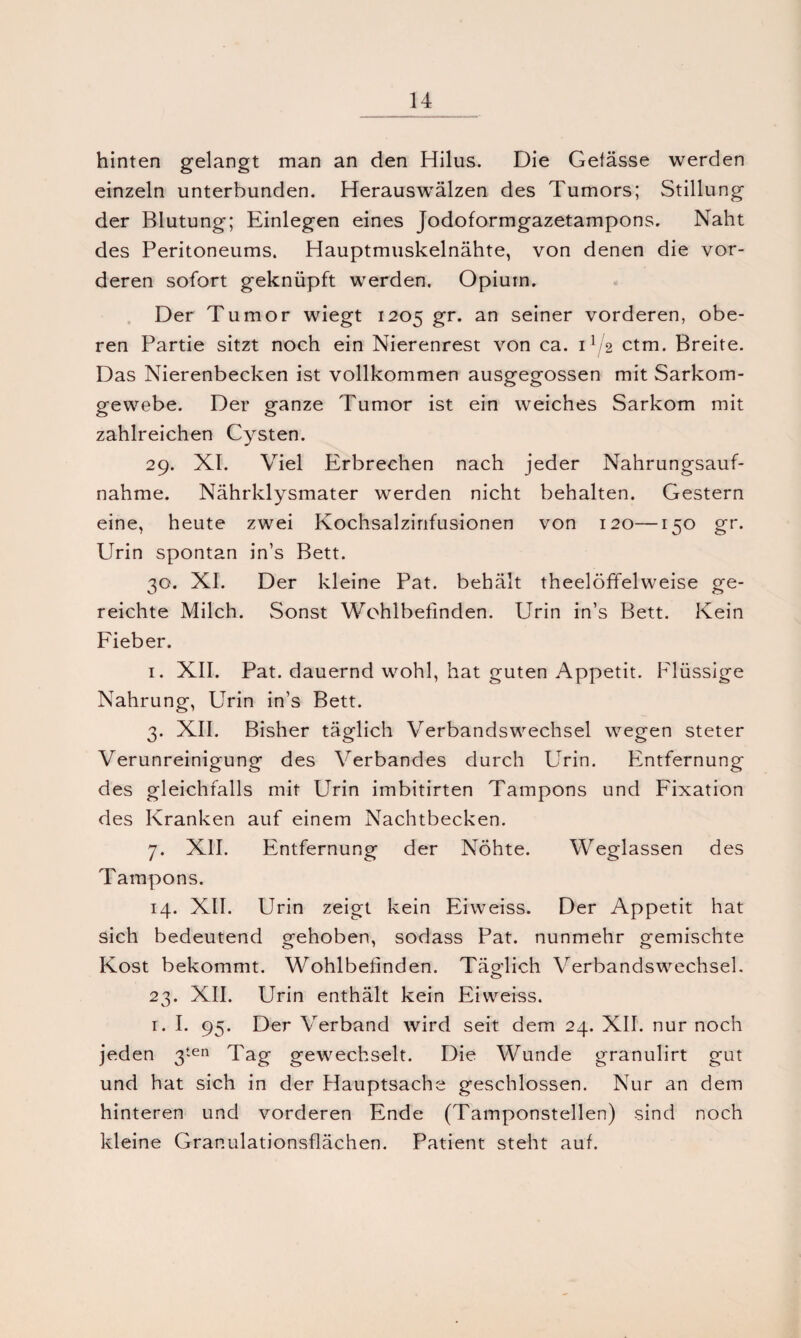 hinten gelangt man an den Hilus. Die Gefässe werden einzeln unterbunden. Herauswälzen des Tumors; Stillung der Blutung; Einlegen eines Jodoformgazetampons. Naht des Peritoneums. Hauptmuskelnähte, von denen die vor¬ deren sofort geknüpft werden. Opium. Der Tumor wiegt 1205 gr. an seiner vorderen, obe¬ ren Partie sitzt noch ein Nierenrest von ca. U/2 ctm. Breite. Das Nierenbecken ist vollkommen ausgegossen mit Sarkom¬ gewebe. Der ganze Tumor ist ein weiches Sarkom mit zahlreichen Cysten. 29. XI. Viel Erbrechen nach jeder Nahrungsauf¬ nahme. Nährklysmater werden nicht behalten. Gestern eine, heute zwei Kochsalzinfusionen von 120—150 gr. Urin spontan in’s Bett. 30. XI. Der kleine Pat. behält theelöffelweise ge¬ reichte Milch. Sonst Wohlbefinden. Urin in’s Bett. Kein Fieber. 1. XII. Pat. dauernd wohl, hat guten Appetit. Flüssige Nahrung, Urin in’s Bett. 3. XII. Bisher täglich Verbandswechsel wegen steter Verunreinigung des Verbandes durch Urin. Entfernung des gleichfalls mit Urin imbitirten Tampons und Fixation des Kranken auf einem Nachtbecken. 7. XII. Entfernung der Nöhte. Weglassen des Tampons. 14. XII. Urin zeigt kein Eiweiss. Der Appetit hat sich bedeutend orehoben, sodass Pat. nunmehr gemischte Kost bekommt. Wohlbefinden. Tätlich Verbandswechsel. 23. XII. Urin enthält kein Eiweiss. 1. I. 95. Der Verband wird seit dem 24. XII. nur noch jeden 3ten Tag gewechselt. Die Wunde granulirt gut und hat sich in der Hauptsache geschlossen. Nur an dem hinteren und vorderen Ende (Tamponstellen) sind noch kleine Granulationsflächen. Patient steht auf.