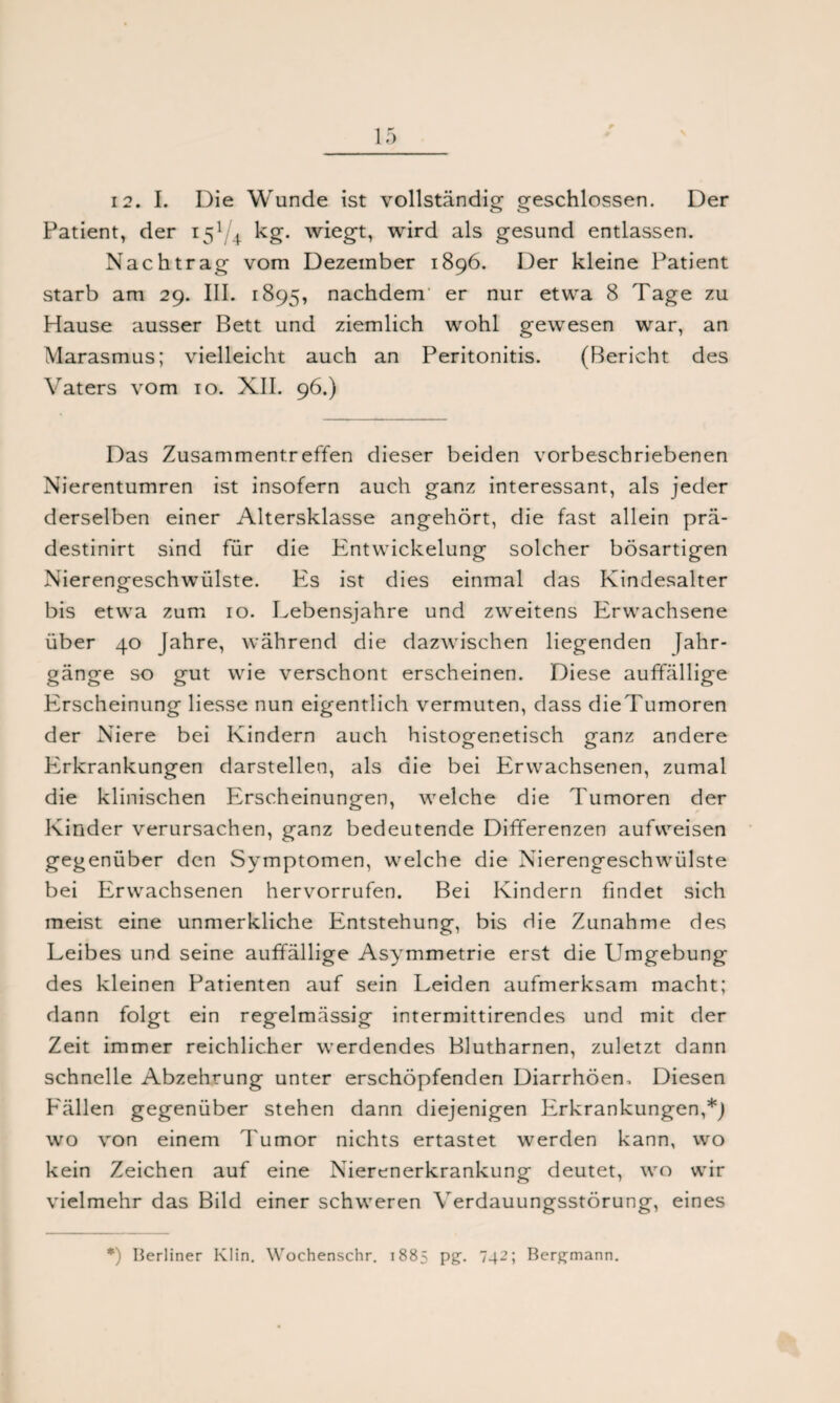 12. I. Die Wunde ist vollständig geschlossen. Der Patient, der 15V1 kg. wiegt, wird als gesund entlassen. Nachtrag vom Dezember 1896. Der kleine Patient starb am 29. III. 1895, nachdem er nur etwa 8 Tage zu Hause ausser Bett und ziemlich wohl gewesen war, an Marasmus; vielleicht auch an Peritonitis. (Bericht des Vaters vom 10. XII. 96.) Das Zusammentreffen dieser beiden vorbeschriebenen Nierentumren ist insofern auch ganz interessant, als jeder derselben einer Altersklasse angehört, die fast allein prä- destinirt sind für die Entwickelung solcher bösartigen Nierengeschwiilste. P2s ist dies einmal das Kindesalter bis etwa zum 10. Lebensjahre und zweitens Erwachsene über 40 Jahre, während die dazwischen liegenden Jahr¬ gänge so gut wie verschont erscheinen. Diese auffällige PTscheinung Hesse nun eigentlich vermuten, dass dieTumoren der Niere bei Kindern auch histogenetisch ganz andere PTkrankungen darstellen, als die bei Erwachsenen, zumal die klinischen Erscheinungen, welche die Tumoren der Kinder verursachen, ganz bedeutende Differenzen aufweisen gegenüber den Symptomen, welche die Nierengeschwülste bei Erwachsenen hervorrufen. Bei Kindern findet sich meist eine unmerkliche Entstehung, bis die Zunahme des Leibes und seine auffällige Asymmetrie erst die Umgebung des kleinen Patienten auf sein Leiden aufmerksam macht; dann folgt ein regelmässig intermittirendes und mit der Zeit immer reichlicher werdendes Blutharnen, zuletzt dann schnelle Abzehrung unter erschöpfenden Diarrhöen. Diesen P'ällen gegenüber stehen dann diejenigen Erkrankungen,*) wo von einem Tumor nichts ertastet werden kann, wo kein Zeichen auf eine Nierenerkrankung deutet, wo wir vielmehr das Bild einer schweren Verdauungsstörung, eines *) Berliner Klin. Wochenschr. 1885 pg. 742; Bergmann.