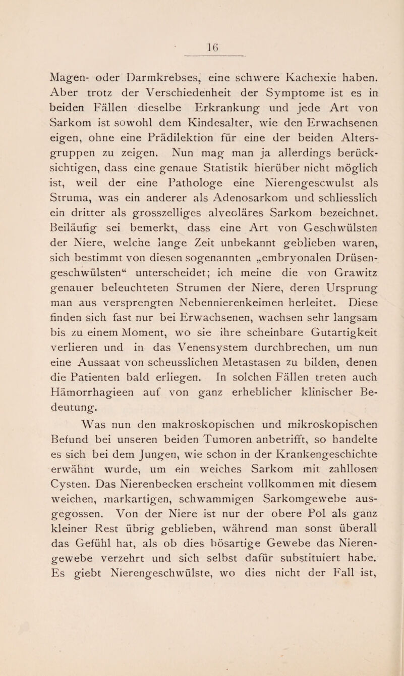 Magen- oder Darmkrebses, eine schwere Kachexie haben. Aber trotz der Verschiedenheit der Symptome ist es in beiden Fällen dieselbe Erkrankung und jede Art von Sarkom ist sowohl dem Kindesalter, wie den Erwachsenen eigen, ohne eine Prädilektion für eine der beiden Alters¬ gruppen zu zeigen. Nun mag man ja allerdings berück¬ sichtigen, dass eine genaue Statistik hierüber nicht möglich ist, weil der eine Pathologe eine Nierengescwulst als Struma, was ein anderer als Adenosarkom und schliesslich ein dritter als grosszelliges alveoläres Sarkom bezeichnet. Beiläufig sei bemerkt, dass eine Art von Geschwülsten der Niere, welche lange Zeit unbekannt geblieben waren, sich bestimmt von diesen sogenannten „embryonalen Drüsen¬ geschwülsten“ unterscheidet; ich meine die von Grawitz genauer beleuchteten Strumen der Niere, deren Ursprung man aus versprengten Nebennierenkeimen herleitet. Diese finden sich fast nur bei Erwachsenen, wachsen sehr langsam bis zu einem Moment, wo sie ihre scheinbare Gutartigkeit verlieren und in das Venensystem durchbrechen, um nun eine Aussaat von scheusslichen Metastasen zu bilden, denen die Patienten bald erliegen. In solchen Fällen treten auch Hämorrhagieen auf von ganz erheblicher klinischer Be¬ deutung. Was nun den makroskopischen und mikroskopischen Befund bei unseren beiden Tumoren anbetrifft, so handelte es sich bei dem Jungen, wie schon in der Krankengeschichte erwähnt wurde, um ein weiches Sarkom mit zahllosen Cysten. Das Nierenbecken erscheint vollkommen mit diesem weichen, markartigen, schwammigen Sarkomgewebe aus¬ gegossen. Von der Niere ist nur der obere Pol als ganz kleiner Rest übrig geblieben, während man sonst überall das Gefühl hat, als ob dies bösartige Gewebe das Nieren¬ gewebe verzehrt und sich selbst dafür substituiert habe. Es giebt Nierengeschwülste, wo dies nicht der Fall ist,