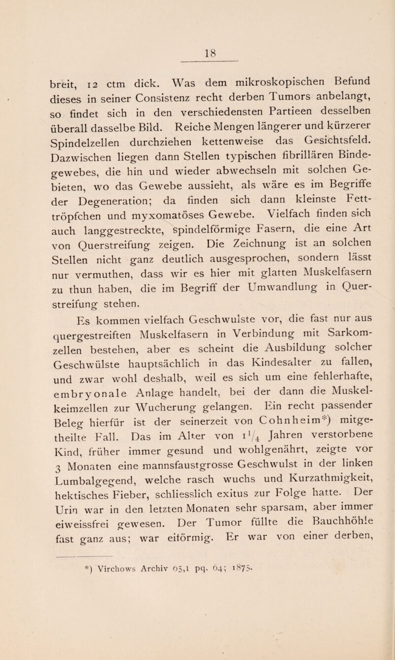 breit, 12 ctm dick. Was dem mikroskopischen Befund dieses in seiner Consistenz recht derben Tumors anbelangt, so findet sich in den verschiedensten Partieen desselben überall dasselbe Bild. Reiche Mengen längerer und kürzerer Spindelzellen durchziehen kettenweise das Gesichtsfeld. Dazwischen liegen dann Stellen typischen fibrillären Binde¬ gewebes, die hin und wieder abwechseln mit solchen Ge¬ bieten, wo das Gewebe aussieht, als wäre es im Begriffe der Degeneration; da finden sich dann kleinste Fett¬ tröpfchen und myxomatöses Gewebe. Vielfach finden sich auch langgestreckte, spindelförmige Fasern, die eine Art von Querstreifung zeigen. Die Zeichnung ist an solchen Stellen nicht ganz deutlich ausgesprochen, sondern lässt nur vermuthen, dass wir es hier mit glatten Muskelfasern zu thun haben, die im Begriff der Umwandlung in Quer¬ streifung stehen. Es kommen vielfach Geschwülste vor, die fast nur aus quergestreiften Muskelfasern in Verbindung mit Sarkom¬ zellen bestehen, aber es scheint die Ausbildung solcher Geschwülste hauptsächlich in das Kindesalter zu fallen, und zwar wohl deshalb, weil es sich um eine fehlerhafte, embryonale Anlage handelt, bei der dann die Muskel¬ keimzellen zur Wucherung gelangen. Ein recht passender Beleg hierfür ist der seinerzeit von Cohnheim ) mitge- theilte Fall. Das im Alter von U/4 Jahren verstorbene Kind, früher immer gesund und wohlgenährt, zeigte vor 3 Monaten eine mannsfaustgrosse Geschwulst in der linken Lumbalgegend, welche rasch wuchs und Kurzathmigkeit, hektisches Fieber, schliesslich exitus zur Folge hatte. Der Urin war in den letzten Monaten sehr sparsam, aber immer eiweissfrei gewesen. Der Tumor füllte die Bauchhöhle fast ganz aus; war eiförmig. Er war von einer derben, *) Virchows Archiv 05,1 pq- 64; 1875.